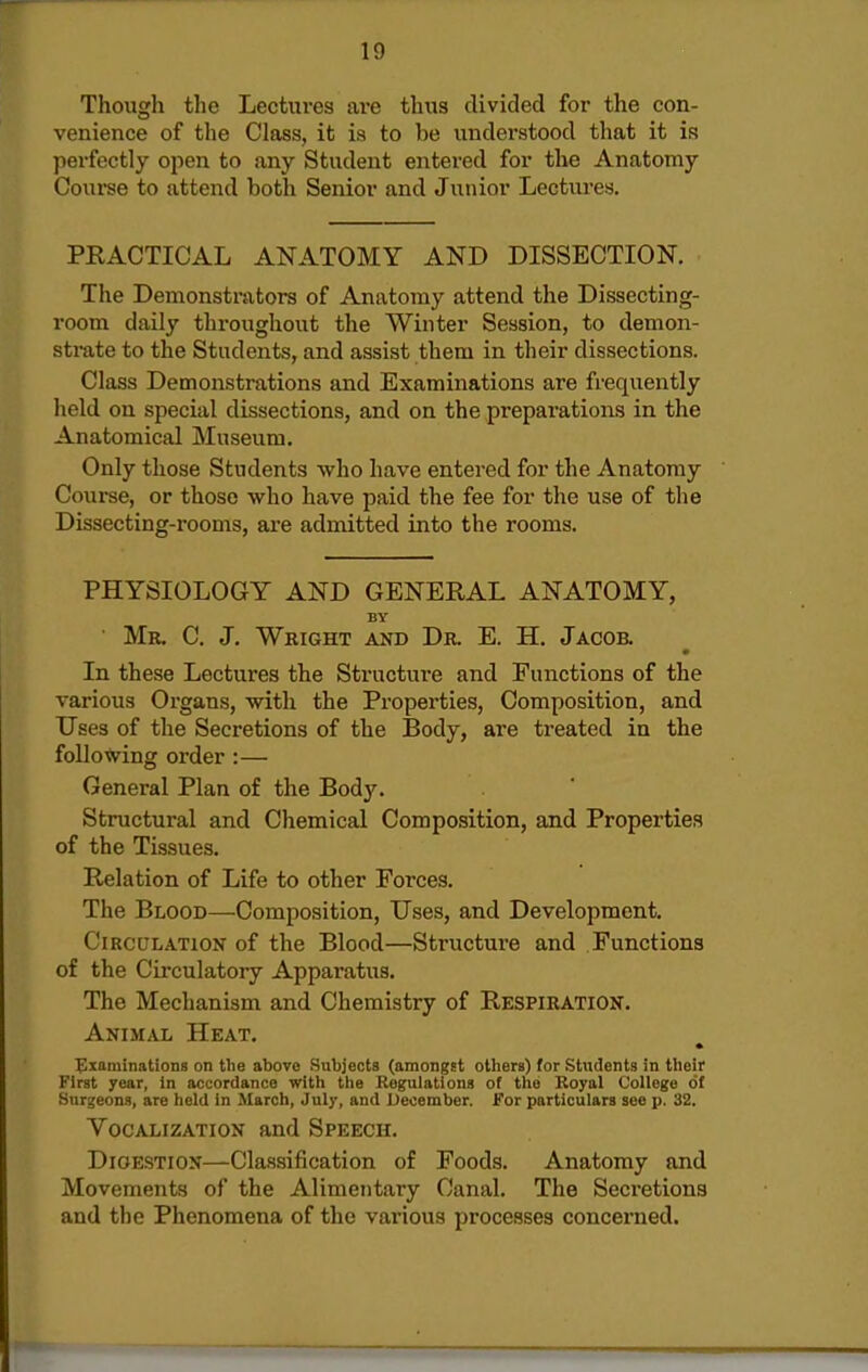 Though the Lectures ai'e thus divided for the con- venience of the Class, it is to be understood that it is perfectly open to any Student entered for the Anatomy Course to attend both Senior and Junior Lectures. PRACTICAL ANATOMY AND DISSECTION. The Demonstrators of Anatomy attend the Dissecting- room daily throughout the Winter Session, to demon- strate to the Students, and assist them in their dissections. Class Demonstrations and Examinations are frequently held on special dissections, and on the preparations in the Anatomical Museum. Only those Students who have entered for the Anatomy Course, or those who have paid the fee for the use of the Dissecting-rooms, are admitted into the rooms. PHYSIOLOGY AND GENERAL ANATOMY, BY Mb. C. J. Wright and Dr. E. H. Jacob. In these Lectures the Structure and Functions of the various Organs, with the Properties, Composition, and Uses of the Secretions of the Body, are treated in the foUoVping order :— General Plan of the Body. Structural and Chemical Composition, and Properties of the Tissues. Relation of Life to other Forces. The Blood—Composition, Uses, and Development. Circulation of the Blood—Structure and Functions of the Circulatory Apparatus. The Mechanism and Chemistry of Respiration. Animal Heat. • Examinations on the above Subjects (amongst others) for Students in their First year, In accordance with the Regulations of tiie Royal College of Surgeons, are held in March, July, and December. For particulars see p. 32. Vocalization and Speech. Digestion—Classification of Foods. Anatomy and Movements of the Alimentary Canal. The Secretions and the Phenomena of the various processes concerned.