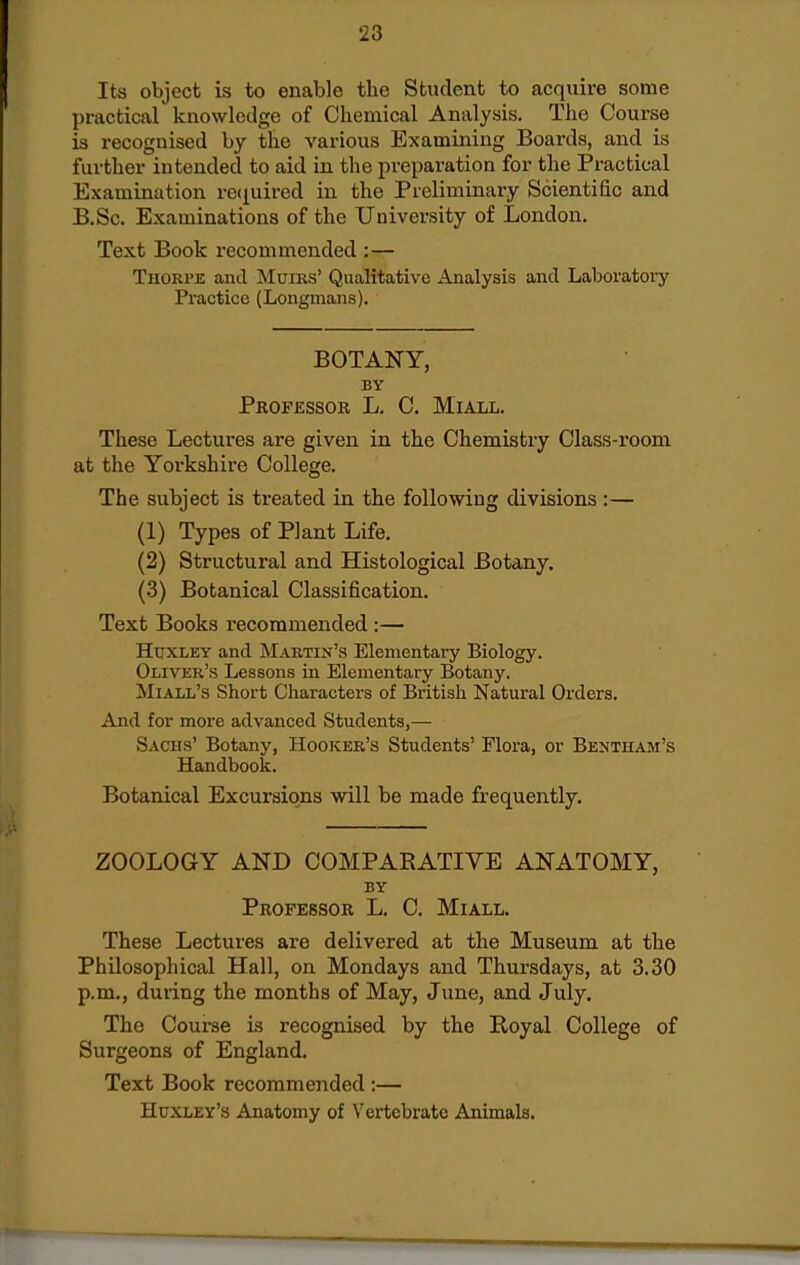 Its object is to enable the Student to acquire some practical knowledge of Chemical Analysis. The Course is recognised by the various Examining Boards, and is further intended to aid in the preparation for the Practical Examination recpiired in the Preliminary Scientific and B.Sc. Examinations of the University of London, Text Book recommended :— Thokpe and Muirs' Qualitative Analysis and Laboratory Practice (Longmans). BOTANY, BY Professor L, C. Miall, These Lectures are given in the Chemistry Class-room at the Yorkshire College. The subject is treated in the following divisions :— (1) Types of Plant Life. (2) Structural and Histological Botany. (3) Botanical Classification. Text Books recommended :— HtixLEY and Martin's Elementai-y Biology. Oliver's Lessons in Elementary Botany. Miall's Short Characters of British Natural Orders. And for more advanced Students,— Sachs' Botany, Hooker's Students' Flora, or Bentham's Handbook. Botanical Excursions will be made frequently. ZOOLOGY AND COMPARATIVE ANATOMY, BY Professor L. C. Miall. These Lectures are delivered at the Museum at the Philosophical Hall, on Mondays and Thursdays, at 3.30 p.m., during the months of May, June, and July. The Course is recognised by the Royal College of Surgeons of England. Text Book recommended :— Huxley's Anatomy of Vertebrate Animals.