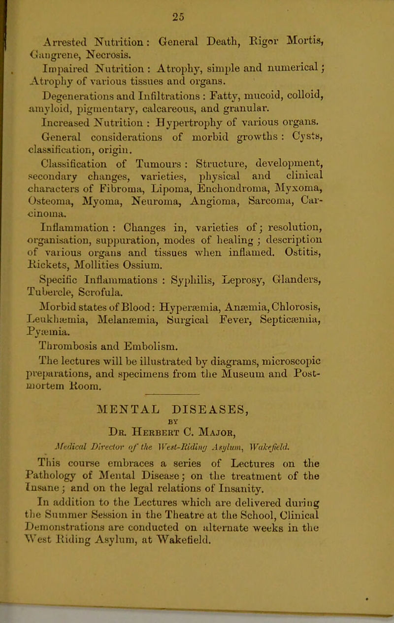 Arrested Nutrition: General Death, Rigor Mortis, <liiiiigrene, Necrosis. Impaired Nutrition : Atrophy, simple and numerical; Atrophy of various tissues and organs. Degenerations and Infiltrations : Fatty, mucoid, colloid, auiyloid, pigmentary, calcareous, and granular. Increased Nutrition : Hypertrophy of various organs. General considerations of morbid growths: Cysts, classification, origin. Classification of Tumours: Structure, development, secondary changes, varieties, physical and clinical characters of Fibroma, Lipoma, Enchondroma, Myxoma, Osteoma, Myoma, Neuroma, Angioma, Sarcoma, Car- cinoma. Inflammation : Changes in, varieties of; resolution, organisation, suppuration, modes of healing ; description of various organs and tissues when inflamed. Ostitis, Kickets, Mollities Ossium. Specific Inflammations : Syphilis, Leprosy, Glanders, Tubercle, Scrofula. Morbid states of Blood: Hyper£emia, Anremia, Chlorosis, Leukliieniia, Melanajmia, Surgical Fever, Septicteniia, Pyiemia. Tlu-ombosis and Embolism. The lectures will be illusti-ated by diagrams, microscopic preparations, and specimens from the Museum and Post- mortem Koom. MENTAL DISEASES, BY Db. Herbekt C. Major, Medical Director of the West-Ridiny Asi/lum, Wukejield. Tiiis course embraces a series of Lectures on the Pathology of Mental Disease; on the treatment of the Insane ; and on the legal relations of Insanity. In addition to the Lectures which are delivered during tlie Summer Session in the Theatre at the School, Clinical Demonstrations are conducted on alternate weeks in the West Hiding Asylum, at Wakefield.