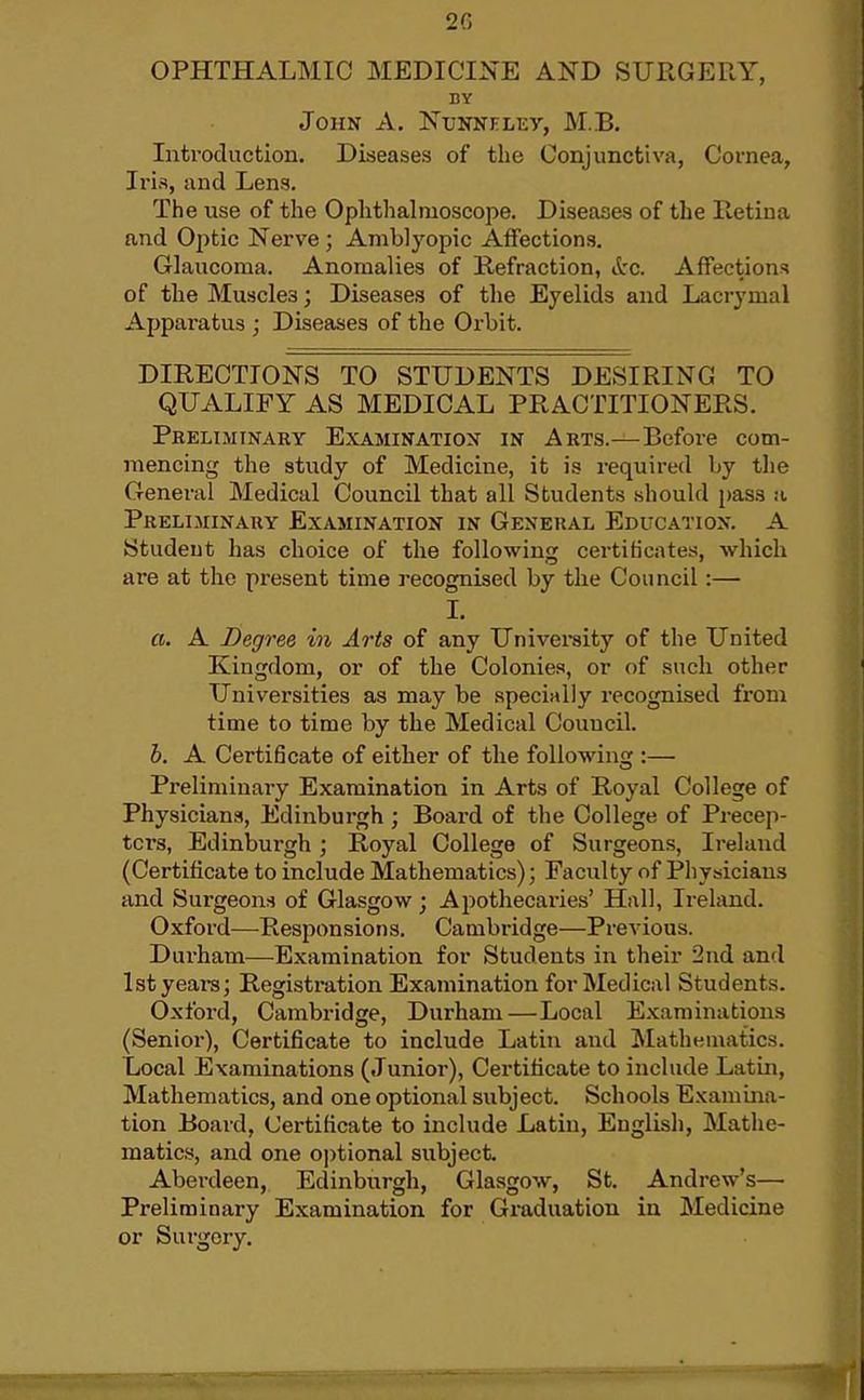 OPHTHALMIC MEDICINE AND SURGERY, BY John A. Nunneley, M.B. Intvocluction. Diseases of the Conjunctiva, Cornea, Iris, and Lens. The use of the Ophthalmoscope. Diseases of the Retiua and Optic Nerve; Amblyopic Affections. Glaucoma. Anomalies of Refraction, itc. Affections of the Muscles; Diseases of the Eyelids and Lacrymal Apparatus ; Diseases of the Orbit. DIRECTIONS TO STUDENTS DESIRING TO QUALIFY AS MEDICAL PRACTITIONERS. Preliminary Examination in Arts.—Before com- mencing the study of Medicine, it is required by the General Medical Council that all Students should pass a Prelihinary Examination in General Education. A Student has choice of the following certiticates, which are at the present time recognised by the Council:— 1. a. A Degree in Arts of any University of the United Kingdom, or of the Colonies, or of such other Universities as may be specially recognised from time to time by the Medical Council. h. A Certi6cate of either of the following :— Preliminary Examination in Arts of Royal College of Physicians, Edinburgh; Board of the College of Precep- tors, Edinburgh ; Royal College of Surgeons, Ireland (Certificate to include Mathematics); Faculty of Pliysicians and Surgeons of Glasgow; Ajiothecaries' Hall, Ireland. Oxford—Responsions. Cambridge—Previous. Durham—Examination for Students in their 2nd and 1st years; Registration Examination for Medical Students. Oxford, Cambridge, Durham—Local Examinations (Senior), Certificate to include Latin and Mathematics. Local Examinations (Junior), Certificate to include Latin, Mathematics, and one optional subject. Schools Examina- tion Board, Certificate to include Latin, English, Mathe- matics, and one optional subject. Aberdeen, Edinburgh, Glasgow, St. Andrew's— Preliminary Examination for Graduation in Medicine or Surgery.