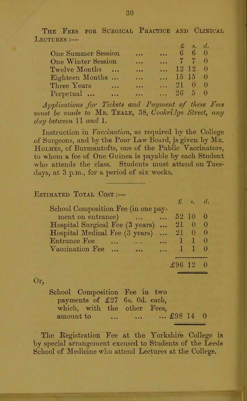 The Fees for Suhgical Piiactice and Clinical Lectures:— £ H. d. One Summer Session ... ... G 6 0 One Winter Session ... ... 7 7 0 Twelve Months 1212 0 Eighteen Months lo 15 0 Three Years 21 0 0 Perpetual 2G 5 0 A2yplicaiions for Tickets and Payment of these Fees must be made to Mr. Teale, 38, Cookrt.Ige Street, any .day between 11 and 1. Instruction in Vaccination, as required by the College .of Surgeons, and by the Poor Law Board, is given by Mk. Holmes, of Burmantofts, one of the Public Vaccinators, to whom a fee of One Guinea is payable by each Student who attends the class. Students must attend on Tues- xlays, at 3 p.m., for a period of six weeks. Estimated Total Cost:— £ d. School Composition Fee (in one pay- ment on entrance) 52 10 0 Hospital Surgical Fee (3 years) ... 21 0 0 Hospital Medical Fee (3 years) ... 21 0 0 Entrance Fee 1 1 0 Vaccination Fee ... 1 1 0 £96 12 0 Or, School Composition Fee in two payments of £27 6s. Od. each, ■which, with, the other Fees, amount to ... ... ...£98 14 0 The Registration Fee at the Yorkshire College is by special arrangement excused to Students of the Leedsj School of Medicine who attend Lectures at the College.