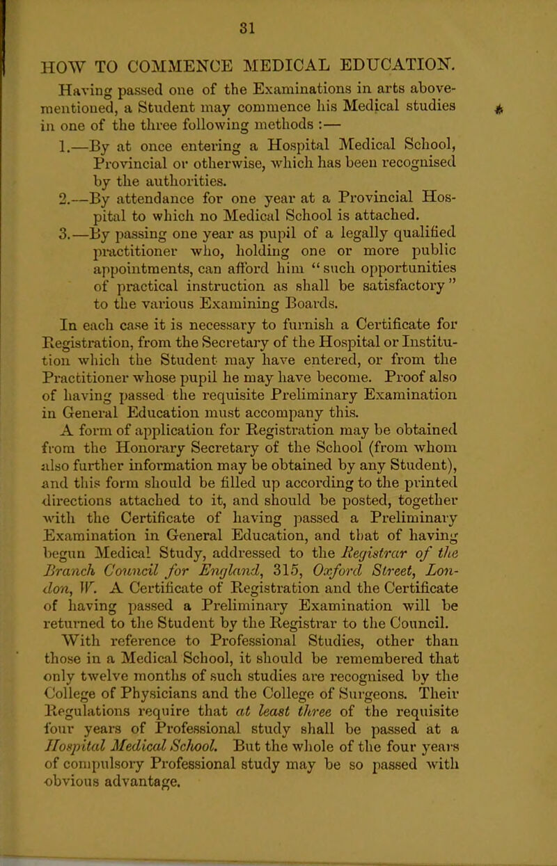 HOW TO COMMENCE MEDICAL EDUCATION. Having passed one of the Examinations in arts above- mentioned, a Student may commence liis Medical studies in one of the three following methods :— 1. —By at once entering a Hospital Medical School, Provincial or otherwise, which has been recognised by the authorities. 2. —By attendance for one year at a Provincial Hos- pital to which no Medical School is attached. 3. —By jiassing one year as pupil of a legally qualified pmctitioner who, holding one or more public appointments, can afford him  such opportunities of practical instruction as shall be satisfactory  to the various Examining Boards. In each case it is necessary to furnish a Certificate for Registration, from the Secretary of the Hospital or Institu- tion which the Student may have entered, or from the Practitioner whose pupil he may have become. Proof also of having passed the requisite Preliminary Examination in General Education must accompany this. A form of application for Registration may be obtained from the Honorary Secretary of the School (from whom idso further information may be obtained by any Student), and this form should be filled up according to the printed directions attached to it, and should be posted, together with the Certificate of having jjassed a Preliminary Examination in General Education, and that of having begun Medical Study, addressed to the Registrar of the Branch Council for England, 315, Oxford Street, Lon- don, W. A Certificate of Registration and the Certificate of having passed a Preliminary Examination Avill be returned to the Student by the Registi-ar to the Council. With reference to Professional Studies, other than those in a Medical School, it should be remembered that only twelve months of such studies are recognised by the College of Physicians and the College of Surgeons. Their Regulations require that at least three of the requisite four years of Professional study shall be passed at a Jloftpital Medical Scliool. But the wliole of the four j^ears of compulsory Professional study may be so passed with obvious advantage.