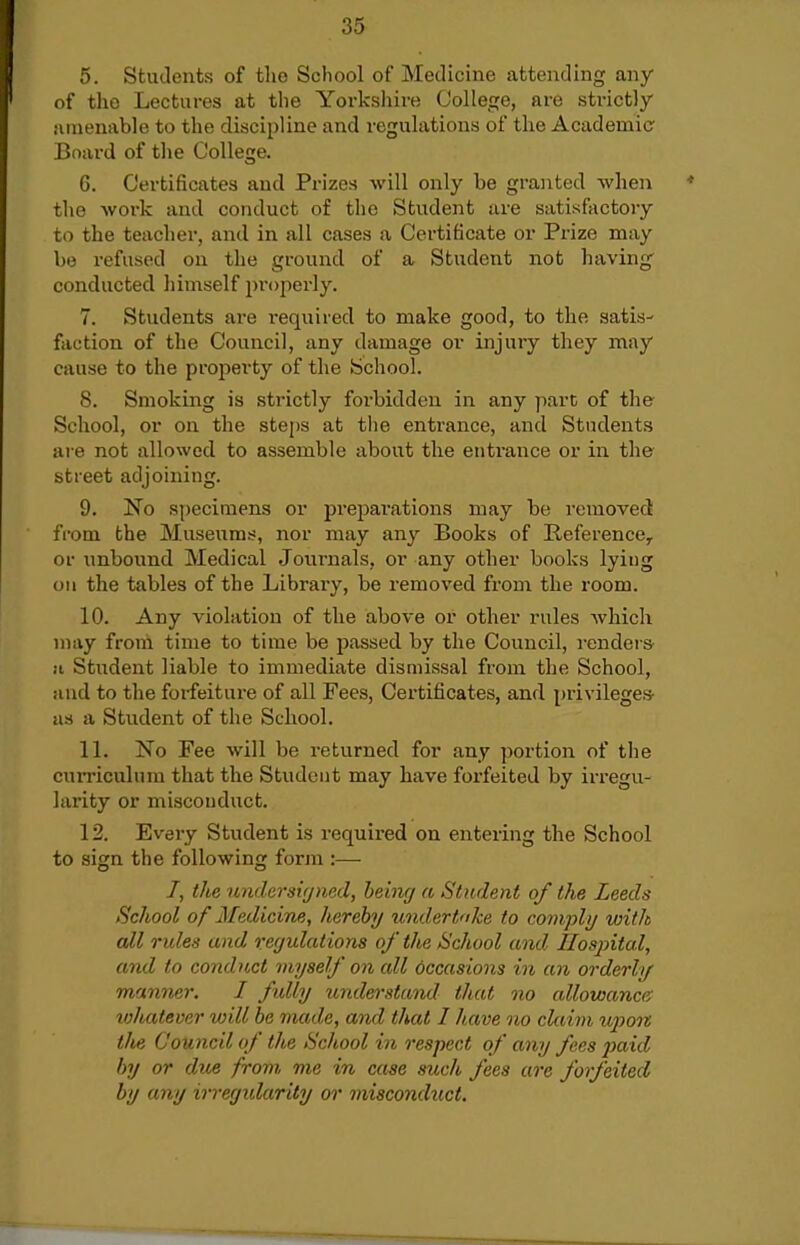 5. Students of the School of Medicine attending any of tho Lectures at the Yorksliire College, are strictly amenable to the discipline and regulations of the Academic Board of tlie College. 6. Certificates and Prizes will only be gran.ted Avhen tlie work and conduct of the Student are satisfactory to the teacher, and in all cases a Certificate or Prize may bo refused on the ground of a Student not having conducted himself properly. 7. Students are required to make good, to the satis- faction of the Council, any damage or injury they may cause to the property of the School. 8. Smoking is strictly forbidden in any part of the School, or on the steps at the entrance, and Students are not allowed to assemble about the entrance or in the street adjoining. 9. No specimens or preparations may be removed from the Museums, nor may any Books of Reference^ or unbound Medical Journals, or any other books lying ou the tables of the Library, be removed from the room. 10. Any violation of the above or other rules which may from time to time be passed by the Council, renders- II Student liable to immediate dismissal from the School, and to the forfeiture of all Fees, Certificates, and privileges- as a Student of the School. 11. No Fee will be returned for any portion of the curriculum that the Student may have forfeited by irregu- larity or misconduct. 12. Every Student is required on entering the School to sign the following form :— /, the tmdersiijned, hebifj a Student of the Leeds School of Medicine, herehy undertohe to comply with all rules and regulations of the School and. Ilosjntal, and to conduct myself on all occasions in an orderly manner. I fully undei-stand that no allowance' tvhatevar will be made, and that I have no claim upon the Council of the School in respect of any fees paid by or dice from, me in case such fees are forfeited by any irreyidarity or misconduct.