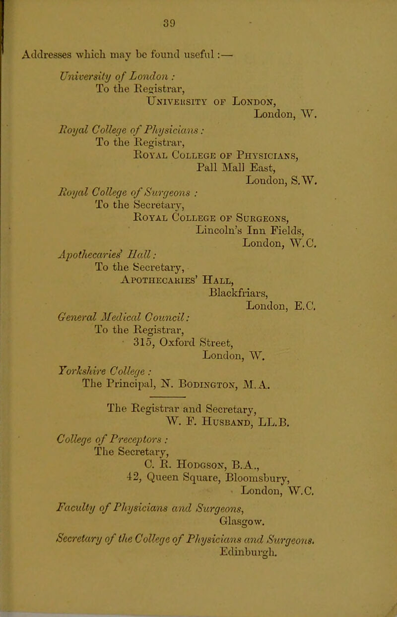 resses which may be found useful:— University of London : To the Registrar, UsiVEusiTY OF London, London, W. Eoyal College of Physicians : To the Registrar, Royal College op Physicians, Pall Mai] East, London, S.W. Royal College of Surgeons : To the Secretary, Royal College op Surgeons, Lincoln's Inn Fields, London, W.C, Apothecaries' Hall : To the Secretary, Apotheoakies' Hall, Blackfriars, London, E.C, General Medical Council: To the Registrar, ■ 315, Oxford Street, London, W. TorJcshire College : The Principal, N. Bodington, M. A. The Registrar and Secretary, W. P. Husband, LL.B. College of Preceptors : The Secretary, C. R. Hodgson, B.A., 42, Queen Square, Bloomsbury, London, W.C. Faculty of Physicians and Surgeons, Glasgow, Secretary of the College of Physicians and Surgeons, Edinburgh,