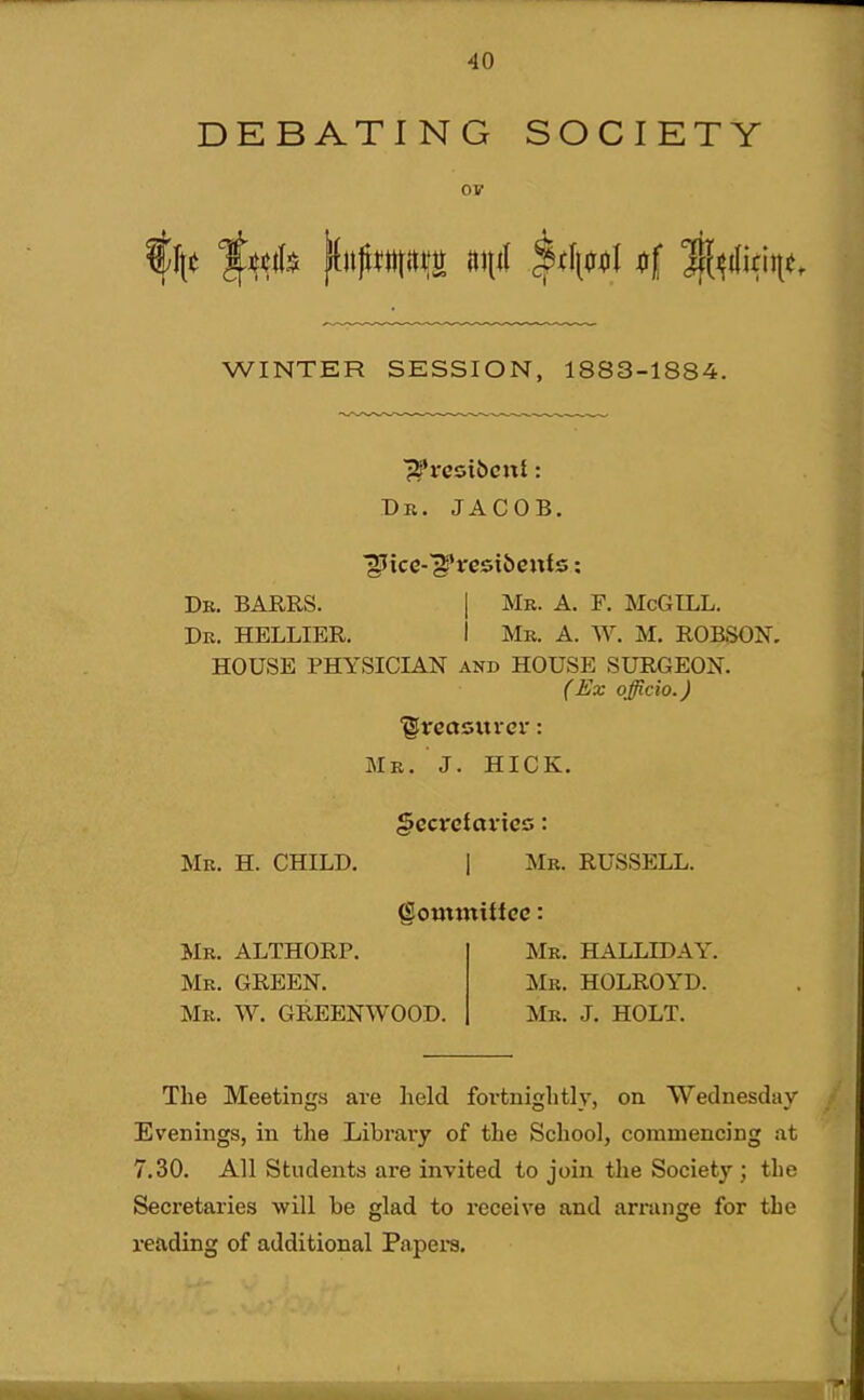 DEBATING SOCIETY 01? WINTER SESSION, 1883-1884. Dr. JACOB. Dr. BARRS. I Mr. A. F. McGILL. Dr. HELLIER. I Mr. A. W. M. ROBSON, HOUSE PHYSICIAN and HOUSE SURGEON. (Ex officio.) 'grecisxtrer: Mr. J. HICK. §ecvctavics: Mr. H. CHILD. I Mr. RUSSELL. (Sowttttifcc: Mr. ALTHORP. Mr. GREEN. Mr. W. GREENWOOD. Mr. HALLIDAY. Mr. HOLROYD. Mr. J. HOLT. The Meetings are held fortnightly, on Wednesday Evenings, in the Library of the School, commencing at 7.30. All Students are invited to join the Society ; the Secretaries will be glad to receive and arrange for the reading of additional Papera.