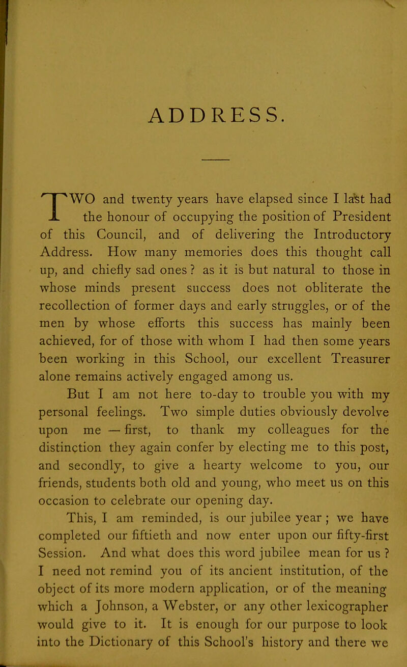 ADDRESS. WO and twenty years have elapsed since I la'st had X the honour of occupying the position of President of this Council, and of delivering the Introductory Address. How many memories does this thought call up, and chiefly sad ones ? as it is but natural to those in whose minds present success does not obliterate the recollection of former days and early struggles, or of the men by whose efforts this success has mainly been achieved, for of those with whom I had then some years been working in this School, our excellent Treasurer alone remains actively engaged among us. But I am not here to-day to trouble you with my personal feelings. Two simple duties obviously devolve upon me — first, to thank my colleagues for the distinction they again confer by electing me to this post, and secondly, to give a hearty welcome to you, our friends, students both old and young, who meet us on this occasion to celebrate our opening day. This, I am reminded, is our jubilee year ; we have completed our fiftieth and now enter upon our fifty-first Session. And what does this word jubilee mean for us ? I need not remind you of its ancient institution, of the object of its more modern application, or of the meaning which a Johnson, a Webster, or any other lexicographer would give to it. It is enough for our purpose to look into the Dictionary of this School's history and there we