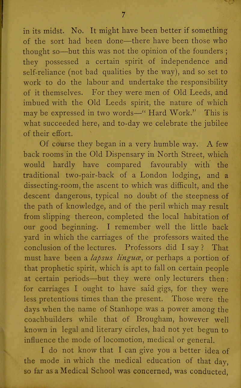 in its midst. No. It might have been better if something of the sort had been done—there have been those who thought so—but this was not the opinion of the founders ; they possessed a certain spirit of independence and self-rehance (not bad qualities by the way), and so set to work to do the labour and undertake the responsibility of it themselves. For they were men of Old Leeds, and imbued with the Old Leeds spirit, the nature of which may be expressed in two words— Hard Work.'' This is what succeeded here, and to-day we celebrate the jubilee of their eflfort. Of course they began in a very humble way. A few back rooms in the Old Dispensary in North Street, which would hardly have compared favourably with the traditional two-pair-back of a London lodging, and a dissecting-room, the ascent to which was difficult, and the descent dangerous, typical no doubt of the steepness of the path of knowledge, and of the peril which may result from slipping thereon, completed the local habitation of our good beginning. I remember well the little back yard in which the carriages of the professors waited the conclusion of the lectures. Professors did I say ? That must have been a lapsus lingua;, or perhaps a portion of that prophetic spirit, which is apt to fall on certain people at certain periods—but they were only lecturers then : for carriages I ought to have said gigs, for they were less pretentious times than the present. Those were the days when the name of Stanhope was a power among the coachbuilders while that of Brougham, however well known in legal and literary circles, had not yet begun to influence the mode of locomotion, medical or general. V I do not know that I can give you a better idea of the mode in which the medical education of that day, so far as a Medical School was concerned, was conducted,