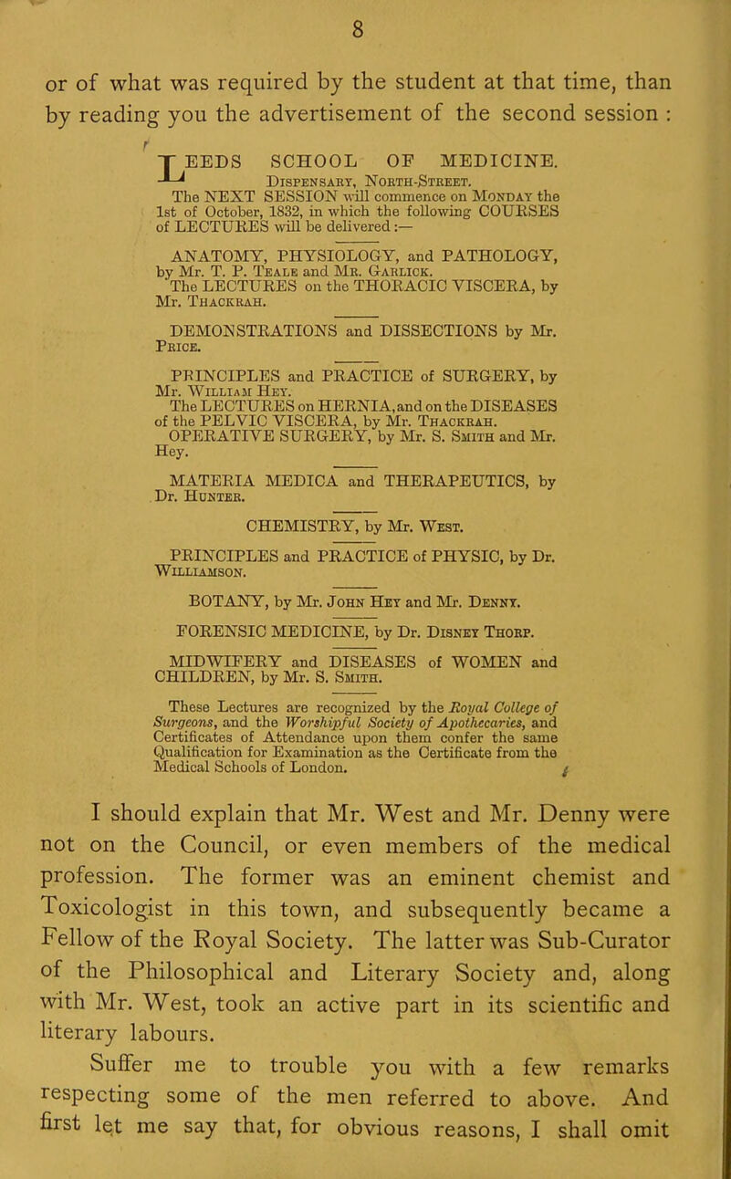 or of what was required by the student at that time, than by reading you the advertisement of the second session : ^ T EEDS SCHOOL OF MEDICINE. DiSPENSAKY, NoKTH-StkEET. The NEXT SESSION w ill commence on Monday the 1st of October, 1832, in which the following COURSES of LECTURES will be delivered :— ANATOMY, PHYSIOLOGY, and PATHOLOGY, by Mr. T. P. Teale and Mk. Garlick. The LECTURES on the THORACIC VISCERA, by Mr. Thackkah. DEMONSTRATIONS and DISSECTIONS by Mr. Price. PRINCIPLES and PRACTICE of SURGERY, by Mr. William Hey. The LECTURES on HERNIA, and on the DISEASES of the PELVIC VISCERA, by Mr. Thackrah. OPERATIVE SURGERY, by Mr. S. Smith and Mr. Hey. MATERIA MEDICA and THERAPEUTICS, by Dr. Hdhter. CHEMISTRY, by Mr. West, PRINCIPLES and PRACTICE of PHYSIC, by Dr. Williamson. BOTANY, by Mr. John Hkt and Mr. Dennt. FORENSIC MEDICINE, by Dr. Disney Thoep. MIDWIFERY and DISEASES of WOMEN and CHILDREN, by Mr. S. Smith. These Lectures are recognized by the Boyal College of Surgeons, and the Worshipful Society of Apothecaries, and Certificates of Attendance upon them confer the same Qualification for Examination as the Certificate from the Medical Schools of London. I should explain that Mr. West and Mr. Denny were not on the Council, or even members of the medical profession. The former was an eminent chemist and Toxicologist in this town, and subsequently became a Fellow of the Royal Society. The latter was Sub-Curator of the Philosophical and Literary Society and, along with Mr. West, took an active part in its scientific and literary labours. Suffer me to trouble you with a few remarks respecting some of the men referred to above. And first let me say that, for obvious reasons, I shall omit