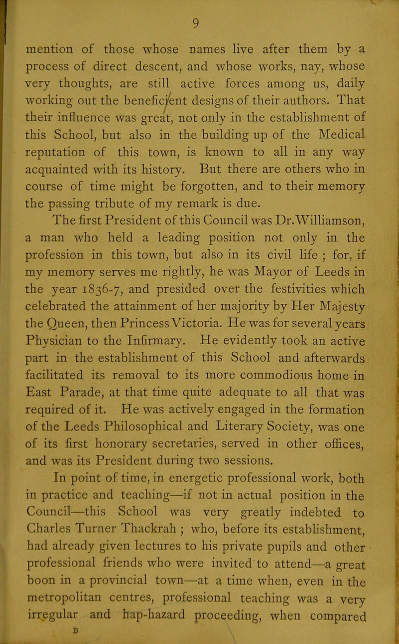 mention of those whose names live after them by a process of direct descent, and whose works, nay, whose very thoughts, are still active forces among us, daily working out the benefic^ent designs of their authors. That their influence was great, not only in the establishment of this School, but also in the building up of the Medical reputation of this town, is known to all in any way acquainted with its history. But there are others who in course of time might be forgotten, and to their memory the passing tribute of my remark is due. The first President of this Council was Dr.Williamson, a man who held a leading position not only in the profession in this town, but also in its civil life ; for, if my memory serves me rightly, he was Mayor of Leeds in the year 1836-7, and presided over the festivities which celebrated the attainment of her majority by Her Majesty the Queen, then Princess Victoria. He was for several years Physician to the Infirmary. He evidently took an active part in the establishment of this School and afterwards facilitated its removal to its more commodious home in East Parade, at that time quite adequate to all that was required of it. He was actively engaged in the formation of the Leeds Philosophical and Literary Society, was one of its first honorary secretaries, served in other offices, and was its President during two sessions. In point of time, in energetic professional work, both in practice and teaching—if not in actual position in the Council—this School was very greatly indebted to Charles Turner Thackrah ; who, before its establishment, had already given lectures to his private pupils and other professional friends who were invited to attend—a great boon in a provincial town—at a time when, even in the metropolitan centres, professional teaching was a very irregular and hap-hazard proceeding, when compared B