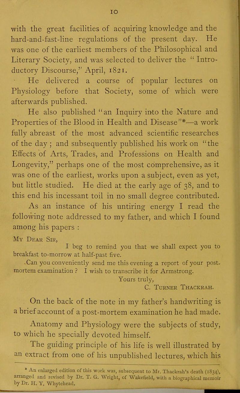 lO with the great facilities of acquiring knowledge and the hard-and-fast-line regulations of the present day. He was one of the earliest members of the Philosophical and Literary Society, and was selected to deliver the Intro- ductory Discourse, April, 1821. He delivered a course of popular lectures on Physiology before that Society, some of which were afterwards published. He also published an Inquiry into the Nature and Properties of the Blood in Health and Disease*—a work fully abreast of the most advanced scientific researches of the day ; and subsequently published his work on the Effects of Arts, Trades, and Professions on Health and Longevity, perhaps one of the most comprehensive, as it was one of the earliest, works upon a subject, even as yet, but little studied. He died at the early age of 38, and to this end his incessant toil in no small degree contributed. As an instance of his untiring energy I read the following note addressed to my father, and which I found among his papers : My Dear Sir, I beg to remind you that we shall expect you to breakfast to-morrow at half-past five. ..Can you conveniently send me this evening a report of your post- mortem examination ? I wish to transcribe it for Armstrong. Yours truly, C. Turner Thacicrah. On the back of the note in my father's handwriting is a brief account of a post-mortem examination he had made. Anatomy and Physiology were the subjects of study, to which he specially devoted himself. The guiding principle of his life is well illustrated by an extract from one of his unpublished lectures, which his * An enlarged edition of this work was, subsequent to Mr. Thackrah's death (1834), arranged and revised by Dr. T. G. Wright, of Wakefield, with a biographical memoir hy Dr. H. Y, Whytehead,