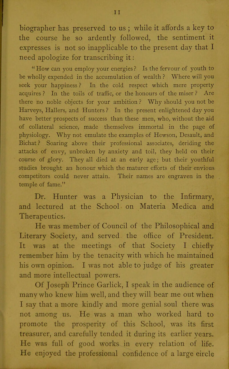 biographer has preserved to us ; while it affords a key to the course he so ardently followed, the sentiment it expresses is not so inapplicable to the present day that I need apologize for transcribing it:  How can you employ your energies ? Is the fervour of youth to be wholly expended in the accumulation of wealth ? Where will you seek your happiness ? In the cold respect which mere property acquires ? In the toils of traffic, or the honours of the miser ? Are there no noble objects for your ambition ? Why should you not be Harveys, Hallers, and Hunters ? In the present enlightened day you have better prospects of success than these men, who, without the aid of collateral science, made themselves immortal in the page of phj'siology. Why not emulate the examples of Hewson, Desault, and Bichat ? Soaring above their professional associates, deriding the attacks of envy, unbroken by anxiety and toil, they held on their course of glory. They all died at an early age; but their youthful studies brought an honour which the maturer efforts of their envious competitors could never attain. Their names are engraven in the temple of fame. Dr. Hunter was a Physician to the Infirmary, and lectured at the School on Materia Medica and Therapeutics. He was member of Council of the Philosophical and Literary Society, and served the office of President. It was at the meetings of that Society I chiefly remember him by the tenacity with which he maintained his own opinion. I was not able to judge of his greater and more intellectual powers. Of Joseph Prince Garlick, I speak in the audience of many who knew him well, and they will bear me out when I say that a more kindly and more genial soul there was not among us. He was a man who worked hard to promote the prosperity of this School, was its first treasurer, and carefully tended it during its earlier years. He was full of good works in every relation of life. He enjoyed the professional confidence of a large circle