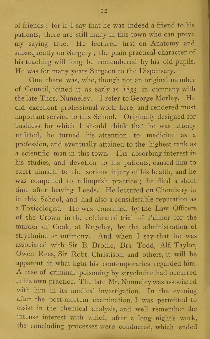 of friends ; for if I say that he was indeed a friend to his patients, there are still many in this town who can prove my saying true. He lectured first on Anatomy and subsequently on Surgery ; the plain practical character of his teaching will long be remembered by his old pupils. He was for many years Surgeon to the Dispensary. One there was, who, though not an original member of Council, joined it as early as 1835, in company with the late Thos. Nunneley. I refer to George Morley. He did excellent professional work here, and rendered most important service to this School. Originally designed for business, for which I should think that he was utterly unfitted, he turned his attention to medicine as a profession, and eventually attained to the highest rank as a scientific man in this town. His absorbing interest in his studies, and devotion to his patients, caused him to exert himself to the serious injury of his health, and he was compelled to relinquish practice ; he died a short time after leaving Leeds. He lectured on Chemistry in in this School, and had also a considerable reputation as a Toxicologist. He was consulted by the Law Officers of the Crown in the celebrated trial of Palmer for the murder of Cook, at Rugeley, by the administration of strychnine or antimony. And when I say that he was associated with Sir B. Brodie, Drs. Todd, Alf. Taylor, Owen Rees, Sir Robt. Christison, and others, it will be apparent in what light his contemporaries regarded him. A case of criminal poisoning by strychnine had occurred in his own practice. The late Mr. Nunneley was associated with him in its medical investigation. In the evening after the post-mortem examination, I was permitted to assist in the chemical analysis, and well remember the intense interest with which, after a long night's work, the concluding processes were conducted, which ended