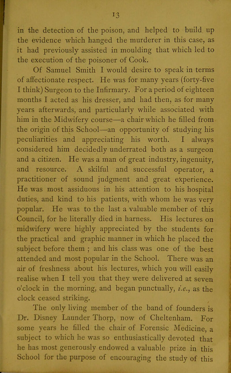 in the detection of the poison, and helped to build up the evidence which hanged the murderer in this case, as it had previously assisted in moulding that which led to the execution of the poisoner of Cook. Of Samuel Smith I would desire to speak in terms of aflfectionate respect. He was for many years (forty-five I think) Surgeon to the Infirmary. For a period of eighteen months I acted as his dresser, and had then, as for many years afterwards, and particularly while associated with him in the Midwifery course—a chair which he filled from the origin of this School—an opportunity of studying his peculiarities and appreciating his worth. I always considered him decidedly underrated both as a surgeon and a citizen. He was a man of great industry, ingenuity, and resource. A skilful and successful operator, a practitioner of sound judgment and great experience. He was most assiduous in his attention to his hospital duties, and kind to his patients, with whom he was very popular. He was to the last a valuable member of this Council, for he literally died in harness. His lectures on midwifery were highly appreciated by the students for the practical and graphic manner in which he placed the subject before them ; and his class was one of the best attended and most popular in the School. There was an air of freshness about his lectures, which you will easily realise when I tell you that they were delivered at seven o'clock in the morning, and began punctually, i.e.^ as the clock ceased striking. The only living member of the band of founders is Dr. Disney Launder Thorp, now of Cheltenham. For some years he filled the chair of Forensic Medicine, a subject to which he was so enthusiastically devoted that he has most generously endowed a valuable prize in this School for the purpose of encouraging the study of this