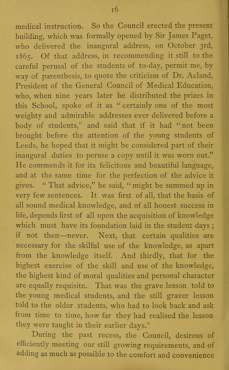 medical instruction. So the Council erected the present building, which was formally opened by Sir James Paget, who delivered the inaugural address, on October 3rd, 1865. Of that address, in recommending it still to the careful perusal of the students of to-day, permit me, by way of parenthesis, to quote the criticism of Dr. Acland, President of the General Council of Medical Education, who, when nine years later he distributed the prizes in this School, spoke of it as  certainly one of the most weighty and admirable addresses ever delivered before a body of students, and said that if it had not been brought before the attention of the young students of Leeds, he hoped that it might be considered part of their inaugural duties to peruse a copy until it was worn out. He commends it for its felicitous and beautiful language, and at the same time for the perfection of the advice it gives.  That advice, he said,  might be summed up in very few sentences. It was first of all, that the basis of all sound medical knowledge, and of all honest success in life, depends first of all upon the acquisition of knowledge which must have its foundation laid in the student days ; if not then—never. Next, that certain qualities are necessary for the skilful use of the knowledge, as apart from the knowledge itself. And thirdly, that for the highest exercise of the skill and use of the knowledge, the highest kind of moral qualities and personal character are equally requisite. That was the grave lesson told to the young medical students, and the still graver lesson told to the older students, who had to look back and ask from time to time, how far they had realised the lesson they were taught in their earUer days. During the past recess, the Council, desirous of eflSciently meeting our still growing requirements, and of adding as much as possible to the comfort and convenience