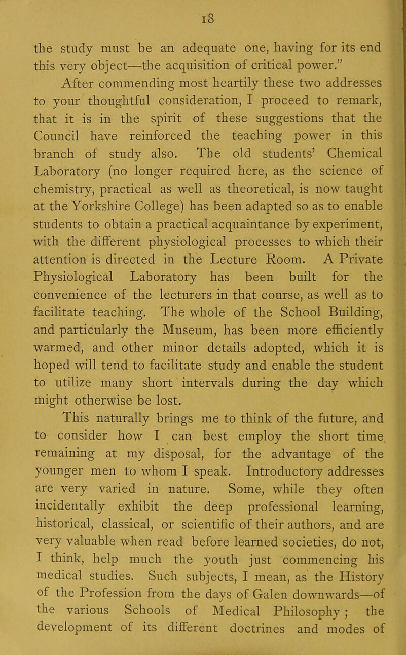 the study must be an adequate one, having for its end this very object—the acquisition of critical power. After commending most heartily these two addresses to your thoughtful consideration, I proceed to remark, that it is in the spirit of these suggestions that the Council have reinforced the teaching power in this branch of study also. The old students' Chemical Laboratory (no longer required here, as the science of chemistry, practical as well as theoretical, is now taught at the Yorkshire College) has been adapted so as to enable students to obtain a practical acquaintance by experiment, with the diflferent physiological processes to which their attention is directed in the Lecture Room. A Private Physiological Laboratory has been built for the convenience of the lecturers in that course, as well as to facilitate teaching. The whole of the School Building, and particularly the Museum, has been more efl&ciently warmed, and other minor details adopted, which it is hoped will tend to facilitate study and enable the student to utilize many short intervals during the day which might otherwise be lost. This naturally brings me to think of the future, and to consider how I can best employ the short time, remaining at my disposal, for the advantage of the younger men to whom I speak. Introductory addresses are very varied in nature. Some, while they often incidentally exhibit the deep professional learning, historical, classical, or scientific of their authors, and are very valuable when read before learned societies, do not, I think, help much the 3'outh just commencing his medical studies. Such subjects, I mean, as the History of the Profession from the days of Galen downwards—of the various Schools of Medical Philosophy ; the development of its different doctrines and modes of