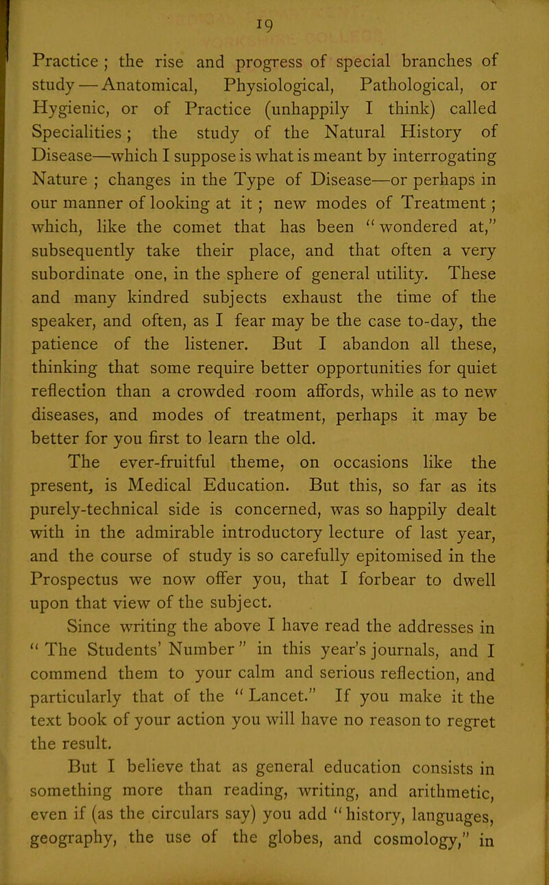 Practice ; the rise and progress of special branches of study — Anatomical, Physiological, Pathological, or Hygienic, or of Practice (unhappily I think) called Specialities; the study of the Natural History of Disease—which I suppose is what is meant by interrogating Nature ; changes in the Type of Disease—or perhaps in our manner of looking at it ; new modes of Treatment; which, like the comet that has been wondered at, subsequently take their place, and that often a very subordinate one, in the sphere of general utility. These and many kindred subjects exhaust the time of the speaker, and often, as I fear may be the case to-day, the patience of the listener. But I abandon all these, thinking that some require better opportunities for quiet reflection than a crowded room aflfords, while as to new diseases, and modes of treatment, perhaps it may be better for you first to learn the old. The ever-fruitful theme, on occasions like the present, is Medical Education. But this, so far as its purely-technical side is concerned, was so happily dealt with in the admirable introductory lecture of last year, and the course of study is so carefully epitomised in the Prospectus we now offer you, that I forbear to dwell upon that view of the subject. Since writing the above I have read the addresses in The Students' Number in this year's journals, and I commend them to your calm and serious reflection, and particularly that of the Lancet. If you make it the text book of your action you will have no reason to regret the result. But I believe that as general education consists in something more than reading, writing, and arithmetic, even if (as the circulars say) you add history, languages, geography, the use of the globes, and cosmology, in