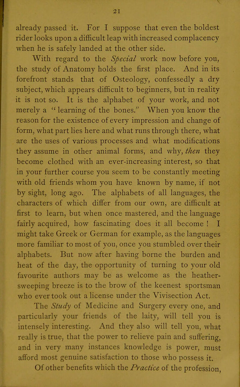 already passed it. For I suppose that even the boldest rider looks upon a difficult leap with increased complacency when he is safely landed at the other side. With regard to the Special work now before you, the study of Anatomy holds the first place. And in its forefront stands that of Osteology, confessedly a dry subject, which appears difficult to beginners, but in reality it is not so. It is the alphabet of your work, and not merely a learning of the bones. When you know the reason for the existence of every impression and change of form, what part lies here and what runs through there, what are the uses of various processes and what modifications they assume in other animal forms, and why, the^i they become clothed with an ever-increasing interest, so that in your further course you seem to be constantly meeting with old friends whom you have known by name, if not by sight, long ago. The alphabets of all languages, the characters of which differ from our own, are difficult at first to learn, but when once mastered, and the language fairly acquired, how fascinating does it all become ! I might take Greek or German for example, as the languages more familiar to most of you, once you stumbled over their alphabets. But now after having borne the burden and heat of the day, the opportunity of turning to your old favourite authors may be as welcome as the heather- sweeping breeze is to the brow of the keenest sportsman who ever took out a license under the Vivisection Act. The Study of Medicine and Surgery every one, and particularly your friends of the laity, will tell you is intensely interesting. And they also will tell you, what really is true, that the power to relieve pain and suffering, and in very many instances knowledge is power, must afford most genuine satisfaction to those who possess it. Of other benefits which the Practice of the profession,