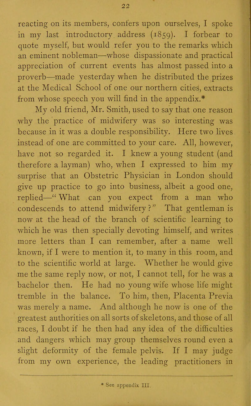 reacting on its members, confers upon ourselves, I spoke in my last introductory, address (1859). ^ forbear to quote myself, but would refer you to the remarks which an eminent nobleman—whose dispassionate and practical appreciation of current events has almost passed into a proverb—made yesterday when he distributed the prizes at the Medical School of one our northern cities, extracts from whose speech you will find in the appendix.* My old friend, Mr. Smith, used to say that one reason why the practice of midwifery was so interesting was because in it was a double responsibility. Here two lives instead of one are committed to your care. All, however, have not so regarded it. I knew a young student (and therefore a layman) who, when I expressed to him my surprise that an Obstetric Physician in London should give up practice to go into business, albeit a good one, replied— What can you expect from a man who condescends to attend midwifery ? That gentleman is now at the head of the branch of scientific learning to which he was then specially devoting himself, and writes more letters than I can remember, after a name well known, if I were to mention it, to many in this room, and to the scientific world at large. Whether he would give me the same reply now, or not, I cannot tell, for he was a bachelor then. He had no young wife whose life might tremble in the balance. To him, then. Placenta Previa was merely a name. And although he now is one of the greatest authorities on all sorts of skeletons, and those of all races, I doubt if he then had any idea of the difiiculties and dangers which may group themselves round even a slight deformity of the female pelvis. If I may judge from my own experience, the leading practitioners in