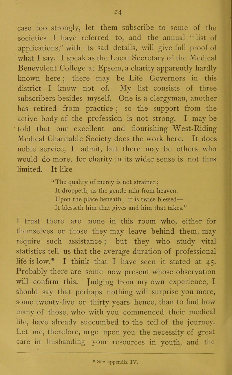 case too strongly, let them subscribe to some of the societies I have referred to, and the annual  list of applications, with its sad details, will give full proof of what I say. I speak as the Local Secretary of the Medical Benevolent College at Epsom, a charity apparently hardly known here ; there may be Life Governors in this district I know not of. My list consists of three subscribers besides myself. One is a clergyman, another has retired from practice ; so the support from the active body of the profession is not strong. I may be told that our excellent and flourishing West-Riding Medical Charitable Society does the work here. It does noble service, I admit, but there may be others who would do more, for charity in its wider sense is not thus limited. It like The quality of mercy is not strained; It droppeth, as the gentle rain from heaven, Upon the place beneath ; it is twice blessed— It blesseth him that gives and him that takes. I trust there are none in this room who, either for themselves or those they may leave behind them, may require such assistance; but they who study vital statistics tell us that the average duration of professional life is low.* I think that I have seen it stated at 45. Probably there are some now present whose observation will confirm this. Judging from my own experience, I should say that perhaps nothing will surprise you more, some twenty-five or thirty years hence, than to find how many of those, who with you commenced their medical life, have already succumbed to the toil of the journey. Let me, therefore, urge upon you the necessity of great care in husbanding your resources in youth, and the