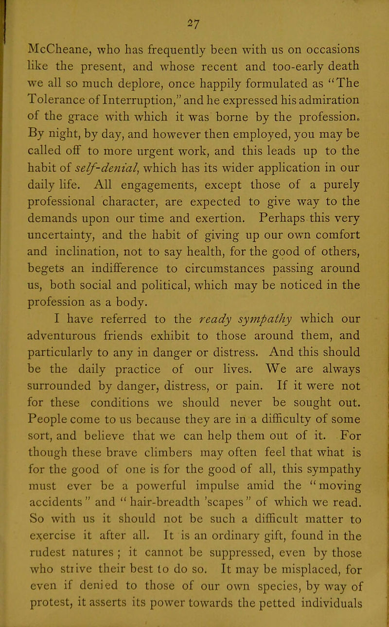 McCheane, who has frequently been with us on occasions like the present, and whose recent and too-early death we all so much deplore, once happily formulated as The Tolerance of Interruption, and he expressed his admiration of the grace with which it was borne by the profession„ By night, by day, and however then employed, you may be called off to more urgent work, and this leads up to the habit of self-denial, which has its wider application in our daily life. All engagements, except those of a purely professional character, are expected to give way to the demands upon our time and exertion. Perhaps this very uncertainty, and the habit of giving up our own comfort and inclination, not to say health, for the good of others, begets an indifference to circumstances passing around us, both social and political, which may be noticed in the profession as a body. I have referred to the ready sympathy which our adventurous friends exhibit to those around them, and particularly to any in danger or distress. And this should be the daily practice of our lives. We are always surrounded by danger, distress, or pain. If it were not for these conditions we should never be sought out. People come to us because they are in a difficulty of some sort, and believe that we can help them out of it. For though these brave climbers may often feel that what is for the good of one is for the good of all, this sympathy must ever be a powerful impulse amid the moving accidents and hair-breadth 'scapes of which we read. So with us it should not be such a difficult matter to exercise it after all. It is an ordinary gift, found in the rudest natures ; it cannot be suppressed, even by those who strive their best to do so. It may be misplaced, for even if denied to those of our own species, by way of protest, it asserts its power towards the petted individuals