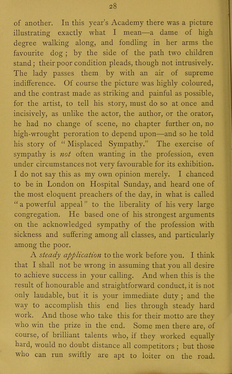 of another. In this year's Academy there was a picture illustrating exactly what I mean—a dame of high degree walking along, and fondling in her arms the favourite dog ; by the side of the path two children stand; their poor condition pleads, though not intrusively. The lady passes them by with an air of supreme indiflference. Of course the picture was highly coloured, and the contrast made as striking and painful as possible, for the artist, to tell his story, must do so at once and incisively, as unlike the actor, the author, or the orator, he had no change of scene, no chapter further on, no high-wrought peroration to depend upon—and so he told his story of  Misplaced Sympathy. The exercise of sympathy is not often wanting in the profession, even under circumstances not very favourable for its exhibition. I do not say this as my own opinion merely. I chanced to be in London on Hospital Sunday, and heard one of the most eloquent preachers of the day, in what is called  a powerful appeal to the liberality of his very large congregation. He based one of his strongest arguments on the acknowledged sympathy of the profession with sickness and sufifering among all classes, and particularly among the poor. A steady application to the work before you. I think that I shall not be wrong in assuming that you all desire to achieve success in your calling. And when this is the result of honourable and straightforward conduct, it is not only laudable, but it is your immediate duty ; and the way to accomplish this end lies through steady hard work. And those who take this for their motto are they who win the prize in the end. Some men there are, of course, of brilliant talents who, if they worked equally hard, would no doubt distance all competitors ; but those who can run swiftly are apt to loiter on the road.