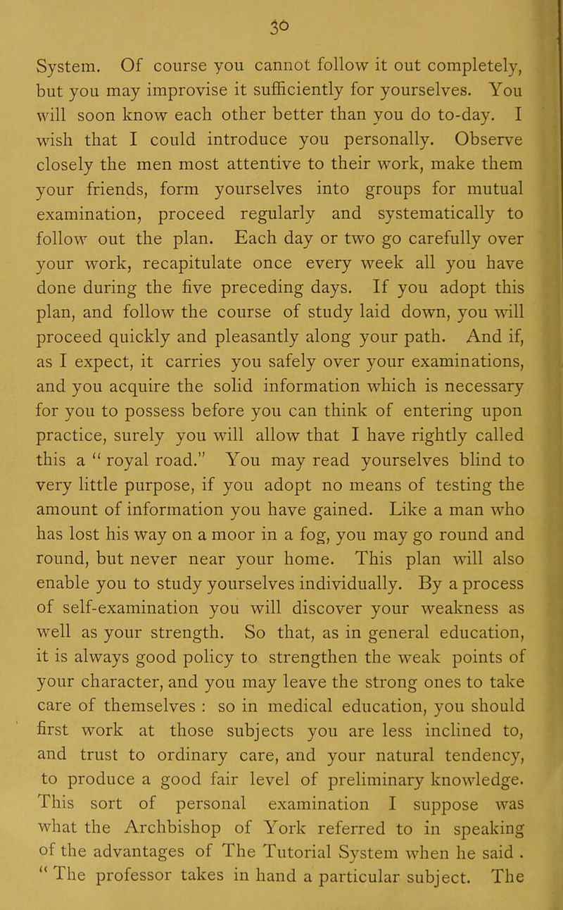 36 System. Of course you cannot follow it out completely, but you may improvise it sufficiently for yourselves. You will soon know each other better than you do to-day. I wish that I could introduce you personally. Observe closely the men most attentive to their work, make them your friends, form yourselves into groups for mutual examination, proceed regularly and systematically to follow out the plan. Each day or two go carefully over your work, recapitulate once every week all you have done during the five preceding days. If you adopt this plan, and follow the course of study laid down, you will proceed quickly and pleasantly along your path. And if, as I expect, it carries you safely over your examinations, and you acquire the solid information which is necessary for you to possess before you can think of entering upon practice, surely you will allow that I have rightly called this a  royal road. You may read yourselves blind to very little purpose, if you adopt no means of testing the amount of information you have gained. Like a man who has lost his way on a moor in a fog, you may go round and round, but never near your home. This plan will also enable you to study yourselves individually. By a process of self-examination you will discover your weakness as well as your strength. So that, as in general education, it is always good policy to strengthen the weak points of your character, and you may leave the strong ones to take care of themselves : so in medical education, you should first work at those subjects you are less inclined to, and trust to ordinary care, and your natural tendency, to produce a good fair level of preliminary knowledge. This sort of personal examination I suppose was what the Archbishop of York referred to in speaking of the advantages of The Tutorial System when he said . The professor takes in hand a particular subject. The