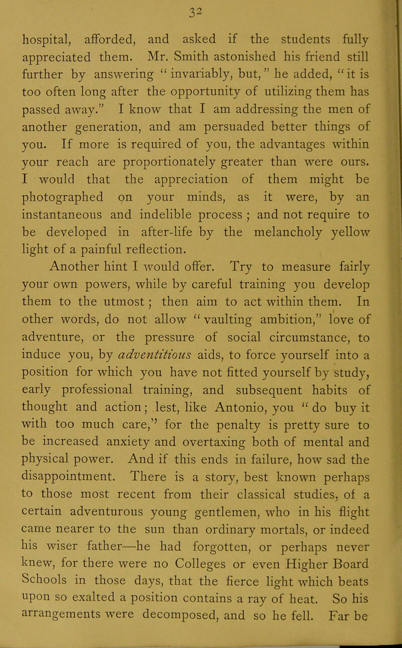 hospital, afforded, and asked if the students fully appreciated them. Mr. Smith astonished his friend still further by answering invariably, but, he added, it is too often long after the opportunity of utilizing them has passed away. I know that I am addressing the men of another generation, and am persuaded better things of you. If more is required of you, the advantages within your reach are proportionately greater than were ours. I would that the appreciation of them might be photographed on your minds, as it were, by an instantaneous and indelible process ; and not require to be developed in after-life by the melancholy yellow light of a painful reflection. Another hint I would offer. Try to measure fairly your own powers, while by careful training you develop them to the utmost; then aim to act within them. In other words, do not allow  vaulting ambition, love of adventure, or the pressure of social circumstance, to induce you, by adventitious aids, to force yourself into a position for which you have not fitted yourself by study, early professional training, and subsequent habits of thought and action; lest, like Antonio, you  do buy it with too much care,'' for the penalty is pretty sure to be increased anxiety and overtaxing both of mental and physical power. And if this ends in failure, how sad the disappointment. There is a story, best known perhaps to those most recent from their classical studies, of a certain adventurous young gentlemen, who in his flight came nearer to the sun than ordinary mortals, or indeed his wiser father—he had forgotten, or perhaps never knew, for there were no Colleges or even Higher Board Schools in those days, that the fierce light which beats upon so exalted a position contains a ray of heat. So his arrangements were decomposed, and so he fell. Far be