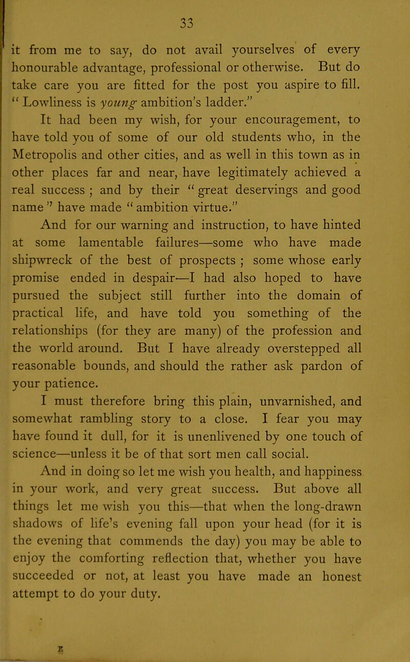 it from me to say, do not avail yourselves of every honourable advantage, professional or otherwise. But do take care you are fitted for the post you aspire to fill.  Lowliness is young ambition's ladder. It had been my wish, for your encouragement, to have told you of some of our old students who, in the Metropolis and other cities, and as well in this town as in other places far and near, have legitimately achieved a real success ; and by their  great deservings and good name  have made  ambition virtue. And for our warning and instruction, to have hinted at some lamentable failures—some who have made shipwreck of the best of prospects ; some whose early promise ended in despair—I had also hoped to have pursued the subject still further into the domain of practical life, and have told you something of the relationships (for they are many) of the profession and the world around. But I have already overstepped all reasonable bounds, and should the rather ask pardon of your patience. I must therefore bring this plain, unvarnished, and somewhat rambling story to a close. I fear you may have found it dull, for it is unenlivened by one touch of science—unless it be of that sort men call social. And in doing so let me wish you health, and happiness in your work, and very great success. But above all things let me wish you this—that when the long-drawn shadows of life's evening fall upon your head (for it is the evening that commends the day) you may be able to enjoy the comforting reflection that, whether you have succeeded or not, at least you have made an honest attempt to do your duty. 15