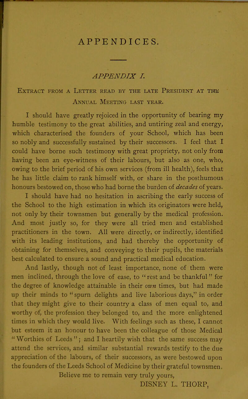 APPENDICES. APPENDIX I. Extract from a Letter read by the late President at the Annual Meeting last year. I should have greatly rejoiced in the opportunity of bearing my humble testimony to the great abilities, and untiring zeal and energy, which characterised the founders of your School, which has been so nobly and successfully sustained by their successors. I feel that I could have borne such testimony with great propriety, not only from having been an eye-witness of their labours, but also as one, who, owing to the brief period of his own services (from ill health), feels that he has little claim to rank himself with, or share in the posthumous honours bestowed on, those who had borne the burden of decades of years. I should have had no hesitation in ascribing the early success of the School to the high estimation in which its originators were held, not only by their townsmen but generally by the medical profession. And most justly so, for they were all tried men and established practitioners in the town. All were directly, or indirectly, identified with its leading institutions, and had thereby the opportunity of obtaining for themselves, and conveying to their pupils, the materials best calculated to ensure a sound and practical medical education. And lastly, though not of least importance, none of them were men inclined, through the love of ease, to rest and be thankful  for the degree of knowledge attainable in their own times, but had made up their minds to  spurn delights and live laborious days, in order that they might give to their country a class of men equal to, and worthy of, the profession they belonged to, and the more enlightened times in which they would live. With feelings such as these, I cannot but esteem it an honour to have been the colleague of those Medical  Worthies of Leeds  ; and I heartily wish that the same success may attend the services, and similar substantial rewards testify to the due appreciation of the labours, of their successors, as were bestowed upon the founders of the Leeds School of Medicine by their grateful townsmen. Believe me to remain very truly yours, DISNEY L. THORP,