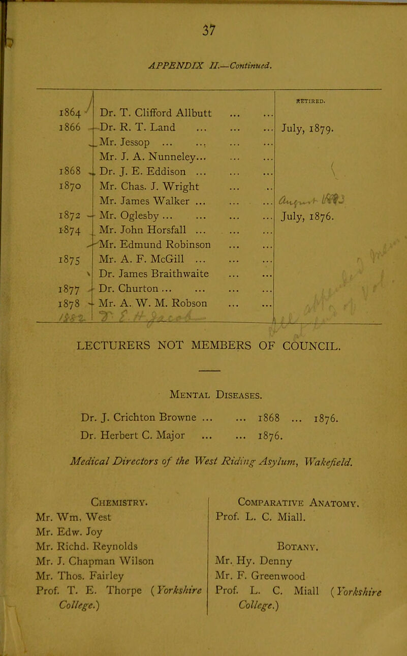 APPENDIX II.—Continued. 1864 1866 J 1868 1870 1872 1874 187s 1877 . 1878 >■ Dr. T. Clifford Allbutt ■Dr. R. T. Land .Mr. Jessop Mr. J. A. Nunneley... Dr. J. E. Eddison ... Mr. Chas. J. Wright Mr. James Walker ... Mr. Oglesby Mr. John Horsfall ... ^Mr. Edmund Robinson Mr. A. F. McGiU ... Dr. James Braithwaite Dr. Churton Mr. A. W. M. Robson July, 1879. July, 1876. LECTURERS NOT MEMBERS OF COUNCIL. Mental Diseases. Dr. J. Crichton Browne 1868 ... 1876. Dr. Herbert C. Major 1876. Medical Directors of the West Riding- Asylunt, Wakefield. Chemistry. Mr. Wm. West Mr. Edw. Joy Mr. Richd. Reynolds Mr. J. Chapman Wilson Mr. Thos. Fairley Prof. T. E. Thorpe {Yorkshire College.) Comparative Anatomy. Prof. L. C. Miall. Botany. Mr. Hy. Denny Mr. F. Greenwood Prof. L. C. Miall {Yorkshire College.)