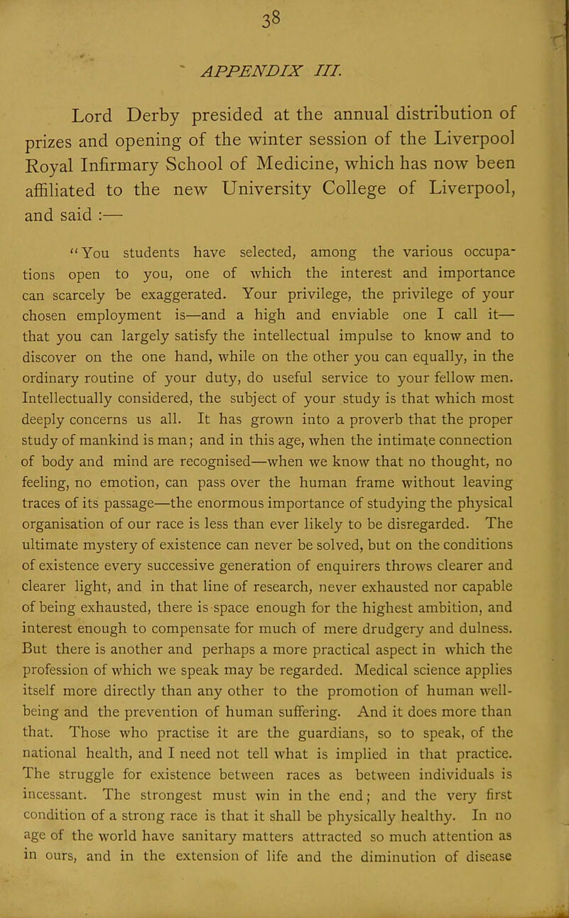 ~ APPENDIX III. Lord Derby presided at the annual distribution of prizes and opening of the winter session of the Liverpool Royal Infirmary School of Medicine, which has now been affiliated to the new University College of Liverpool, and said :— You students have selected, among the various occupa- tions open to you, one of which the interest and importance can scarcely be exaggerated. Your privilege, the privilege of your chosen employment is—and a high and enviable one I call it— that you can largely satisfy the intellectual impulse to know and to discover on the one hand, while on the other you can equally, in the ordinary routine of your duty, do useful service to your fellow men. Intellectually considered, the subject of your study is that which most deeply concerns us all. It has grown into a proverb that the proper study of mankind is man; and in this age, when the intimate connection of body and mind are recognised—when we know that no thought, no feeling, no emotion, can pass over the human frame without leaving traces of its passage—the enormous importance of studying the physical organisation of our race is less than ever likely to be disregarded. The ultimate mystery of existence can never be solved, but on the conditions of existence every successive generation of enquirers throws clearer and clearer light, and in that line of research, never exhausted nor capable of being exhausted, there is space enough for the highest ambition, and interest enough to compensate for much of mere drudgery and dulness. But there is another and perhaps a more practical aspect in which the profession of which we speak may be regarded. Medical science applies itself more directly than any other to the promotion of human well- being and the prevention of human suffering. And it does more than that. Those who practise it are the guardians, so to speak, of the national health, and I need not tell what is implied in that practice. The struggle for existence between races as between individuals is incessant. The strongest must win in the end; and the very first condition of a strong race is that it shall be physically healthy. In no age of the world have sanitary matters attracted so much attention as in ours, and in the extension of life and the diminution of disease