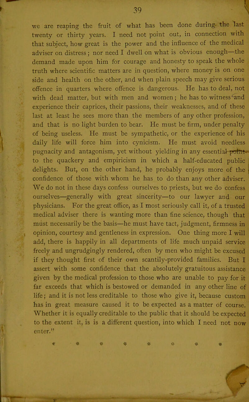 we are reaping the fruit of what has been done during, the last twenty or thirty years. I need not point out, in connection with that subject, how great is the power and the influence of the medical adviser on distress ; nor need I dwell on what is obvious enough—the demand made upon him for courage and honesty to speak the whole truth where scientific matters are in question, where money is on one side and health on the other, and when plain speech may give serious oflFence in quarters where offence is dangerous. He has to deal, not with dead matter, but with men and women; he has to witness^and experience their caprices, their passions, their weaknesses, and of these last at least he sees more than the members of any other profession, and that is no light burden to bear. He must be firm, under penalty of being useless. He must be sympathetic, or the experience of his daily life will force him into cynicism. He must avoid needless pugnacity and antagonism, yet without yielding in any essential-poltT** to the quackery and empiricism in which a half-educated public delights. But, on the other hand, he probably enjoys more of the confidence of those with whom he has to do than any other adviser. We do not in these days confess ourselves to priests, but we do confess ourselves—generally with great sincerity—to our lawyer and our physicians. For the great office, as I most seriously call it, of a trusted medical adviser there is wanting more than fine science, though that must necessarily be the basis—he must have tact, judgment, firmness in opinion, courtesy and gentleness in expression. One thing more I will add, there is happily in all departments of life much unpaid service freely and ungrudgingly rendered, often by men who might be excused if they thought first of their own scantily-provided families. But I assert with some confidence that the absolutely gratuitous assistance given by the medical profession to those who are unable to pay for it far exceeds that which is bestowed or demanded in any other line of life; and it is not less creditable to those who give it, because custom has in great measure caused it to be expected as a matter of course. Whether it is equally creditable to the public that it should be expected to the extent it, is is a different question, into which I need not now enter. * * <f * iSf * * V