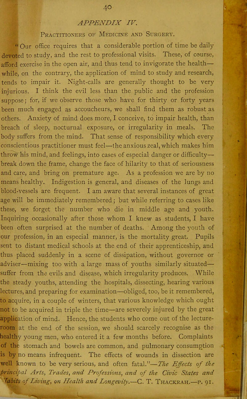 APPENDIX IV. Practitioners of Medicine and Surgery.  Our office requires that a considerable portion of time be daily devoted to study, and the rest to professional visits. These, of course, afford exercise in the open air, and thus tend to invigorate the health— while, on the contrary, the application of mind to study and research, tends to impair it. Night-calls are generally thought to be very injurious. I think the evil less than the public and the profession suppose; for, if we observe those who have for thirty or forty years been much engaged as accoucheurs, we shall find them as robust as others. Anxiety of mind does more, I conceive, to impair health, than breach of sleep, nocturnal exposure, or irregularity in meals. The body suffers from the mind. That sense of responsibility which every conscientious practitioner must feel—the anxious zeal, which makes him throw his mind, and feelings, into cases of especial danger or difficulty— break down the frame, change the face of hilarity to that of seriousness and care, and bring on premature age. As a profession we are by no means healthy. Indigestion is general, and diseases of the lungs and blood-vessels are frequent. I am aware that several instances of great age will be immediately remembered; but while referring to cases like these, we forget the number who die in middle age and youth. Inquiring occasionally after those whom I knew as students, I have been often surprised at the number of deaths. Among the youth of our profession, in an especial manner, is the mortality great. Pupils sent to distant medical schools at the end of their apprenticeship, and thus placed suddenly in a scene of dissipation, without governor or adviser—mixing too with a large mass of youths similarly situated— suffer from the evils and disease, which irregularity produces. While the steady youths, attending the hospitals, dissecting, hearing various lectures, and preparing for examination—obliged, too, be it remembered, to acquire, in a couple of winters, that various knowledge Avhich ought not to be acquired in triple the time—are severely injured by the great application of mind. Hence, the students who come out of the lecture- room at the end of the session, we should scarcely recognise as the healthy young men, who entered it a few months before. Complaints of the stomach and bowels are common, and pulmonary consumption is by no means infrequent. The effects of wounds in dissection are well known to be very serious, and often fatal.—The Effects of the principal Arts, Trades, and Professions, and of the Civic States and labits of Living, on Health and Longevity.—C. T. Thackrah.—P. 91.