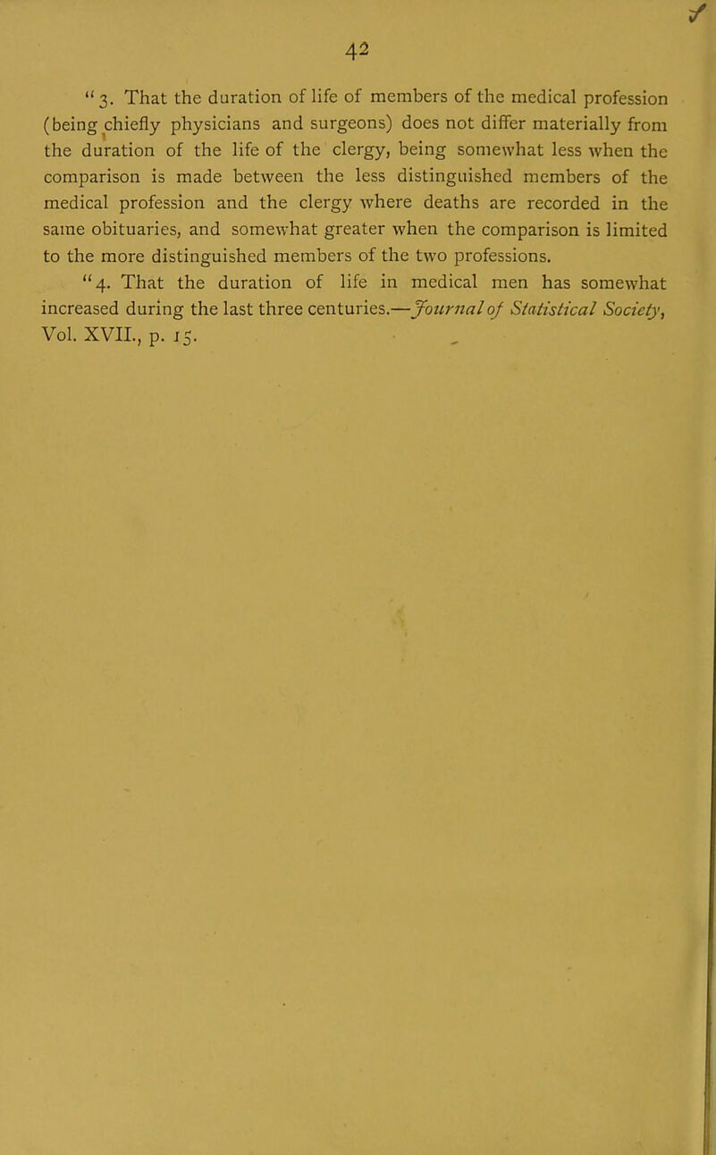 3- That the duration of life of members of the medical profession (being chiefly physicians and surgeons) does not differ materially from the duration of the life of the clergy, being somewhat less when the comparison is made between the less distinguished members of the medical profession and the clergy where deaths are recorded in the same obituaries, and somewhat greater when the comparison is limited to the more distinguished members of the two professions. 4. That the duration of life in medical men has somewhat increased during the last three centuries.—Journal of Statistical Society, Vol. XVII., p. 15. ^ '