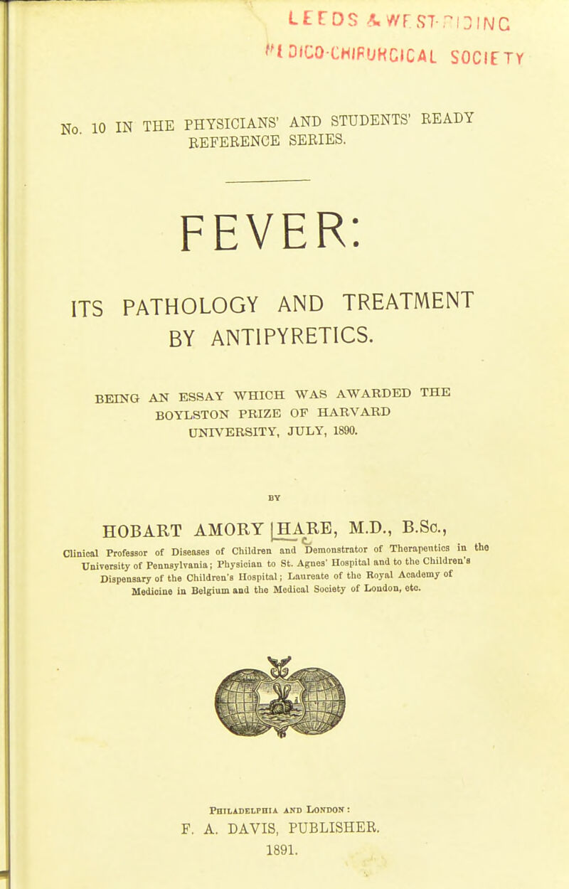 ''lOICO-CHJFUHClCAL SOCIfTY IN THE PHYSICIANS' AND STUDENTS' READY BEFERENCE SERIES. FEVER: ITS PATHOLOGY AND TREATMENT BY ANTIPYRETICS. BEING AN ESSAY WHICH WAS AWARDED THE BOYLSTON PRIZE OF HARVARD UNIVERSITY, JULY, 1890. HOBART AMORY IHARE, M.D., B.So., Clinical Professor of Diseases of Children and Demonstrator of Therapenticg in University of Pennsylvania; Physician to St. Agnes' Hospital and to the Children's Dispensary of the Children's Hospital; Laureate of the Royal Academy of Medicine in Belgium and the Medical Society of London, etc. Philadelphia and London : F, A. DAVIS, PUBLISHER. 1891.