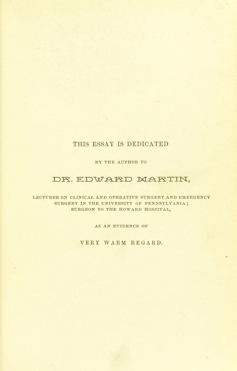 THIS ESSAY IS DEDICATED BY THE AUTHOR TO LECTTJEER ON CLINICAL AND OPERATIVE SURGERY AND EMERGENCY SURGERY IN THE UNIVERSITY OF PENNSYLVANIA; SURGEON TO THE HOWARD HOSPITAL, AS AN EVIDENCE OF VERY WARM REGARD.