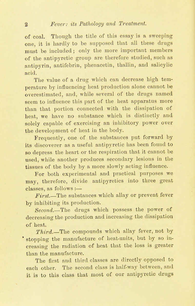 of coal. Though the title of this essay is a sweeping one, it is hardly to be supposed that all these drugs must be included; only the more important members of the antipyretic group are therefore studied, such as antipyrin, antifebrin, phenacetin, thallin, and salicylic acid. The value of a drug which can decrease high tem- perature by influencing heat production alone cannot be overestimated, and, while several of the drugs named seem to influence this part of the heat apparatus more than that portion connected with the dissipation of heat, we have no substance which is distinctly and solely capable of exercising an inliibitory power over the development of heat in the body. Frequently, one of the substances put forward by its discoverer as a useful antipyretic has been found to so depress the lieart or the respiration that it cannot be used, wliile another produces secondary lesions in the tissues of the body by a more slowly acting influence. For both experimental and practical purposes we may, therefore, divide antipyretics into three great classes, as follows :— First.—The substances which allay or prevent fever by inhibiting its production. Second.—The drugs which possess the power of decreasing the production and increasing the dissipation of heat. Third.—The compounds which allay fever, not by ' stopping the manufacture of heat-units, but by so in- creasing the radiation of heat that the loss is greater than the manufacture. The first and tliird classes are directly opposed to each other. The second class is half-way between, and it is to this class that most of our antipyretic drugs