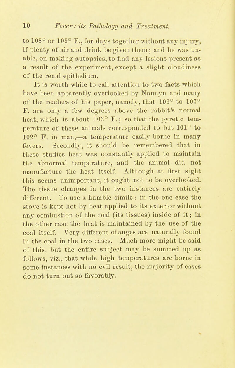 to 108° or 109° F., for clays together without any injury, if plenty of air and drink be given them ; and he was un- able, on making autopsies, to find any lesions present as a result of the experiment, except a slight cloudiness of the renal epithelium. It is worth while to call attention to two facts which have been apparently overlooked by Naun3-n and many of the readers of his paper, namely, that 106° to 107° F. are onl3'' a few degrees above the rabbit's normal heat, which is about 103° F.; so that the pyretic tem- perature of these animals corresponded to but 101° to 102° F. in man,—a temperature easil}' borne in many fevers. Secondly, it should be remembered that in these studies heat was constantly applied to maintain the abnormal temperature, and the animal did not manufacture the heat itself. Although at first sight this seems unimportant, it ought not to be overlooked. The tissue changes in the two instances are entirely different. To use a humble simile: in the one case the stove is kept hot by heat applied to its exterior without any combustion of the coal (its tissues) inside of it; in the other case the heat is maintained hy the use of the coal itself. Very different changes are naturally found in the coal in the two cases. Much moi'e might be said of this, but the entire subject ma}^ be summed up as follows, viz., that while high temperatures are borne in some instances with no evil result, the majority of cases do not turn out so favorably.