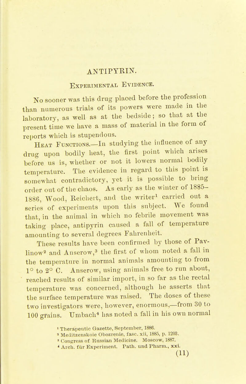 ANTIPYRIN. Experimental Evidence. No sooner was this drug placed before the profession than numerous trials of its powers were made in the laboratory, as well as at the bedside; so that at the present time we have a mass of material in the form of rei)orts which is stupendous. Heat Functions.—In studying the influence of any drug upon bodily heat, the first point which arises before us is, whether or not it lowers normal bodily temperature. The evidence in regard to this point is somewhat contradictory, yet it is possible to bring order out of the chaos. As early as the winter of 1885- 1886, Wood, Reichert, and the writer^ carried out a series of experiments upon this subject. We found that, in the animal in which no febrile movement was taking place, antipyrin caused a fall of temperature amounting to several degrees Fahrenheit. These results have been confirmed by those of Pav- linow^ and Anserow,^ the first of whom noted a fall in the temperature in normal animals amounting to from 1° to 2° C. Anserow, using animals free to run about, reached results of similar import, in so far as the rectal temperature was concerned, although he asserts that the surface temperature was raised. The doses of these two investigators were, however, enormous,—from 30 to 100 (Trains. Umbach* has noted a fall in his own normal o ' Therapeutic Gazette, September, 1888.  Meditzenskoie Obozrenie, fasc. xii, 1885, p. 1203. ' CoiiKress of Russian Medicine. Moscow, 1887. • Aicli. fur Experiment. Tath. und Pharm., xxi.