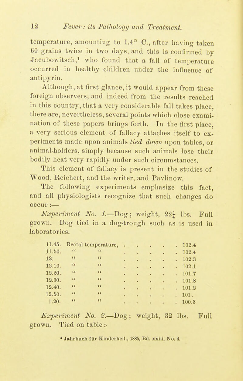 temperature, amounting to 1.4° C, after having taken 60 grains twice in two days, and tliis is confirmed by Jacubowitsch,! who found tliat a fall of temperature occurred in healthy children under the influence of an ti pyrin. Although, at first glance, it would appear from these foreign observers, and indeed from the results reached in this country, that a very considerable fall takes place, there are, nevertheless, several points which close exami- nation of these papers brings forth. In the first place, a very serious element of fallacy attaches itself to ex- periments made upon animals tied down upon tables, or animal-holders, simpl}^ because such animals lose their bodily heat very rapidly under such circumstances. This element of fallacy is present in the studies of Wood, Reichert, and the writer, and Pavlinow. The following experiments emphasize this fact, and all physiologists recognize that such changes do occur :— Experiment No. 1.—Dog; weight, 21^ lbs. Full grown. Dog tied in a dog-trough such as is used in laboratories. 11.45. Rectal temperature, . . 102.4 11.50. u II . 102.4 12. (( II . 102.3 12.10. (< 11 . 102.1 12.20. II 11 . 101.7 12.30. II II . 101.8 12.40. II II . 101.2 12.50. 11 11 . 101. 1.20. II II . 100.3 Experiment No. 2.—Dog; weight, 32 lbs. Full grown. Tied on table :• * Jahrbuch fiir Kinderbeil., 1885, Bd. zxiii. No. i.
