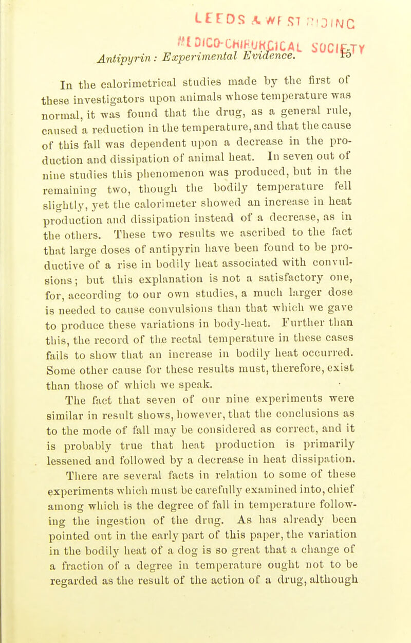 -tD(Ca-CHlHUKCiCAL SDCI£,Tr Antipyrin : Experimental Evidence. ro In the calorimetrical studies made by the first of these investigators upon animals whose temperature was normal, it was found that the drug, as a general rule, caused a reduction in the temperature, and that the cause of this fall was dependent upon a decrease in the pro- duction and dissipation of animal heat. In seven out of nine studies this phenomenon was produced, but in the remaining two, though the bodily temperature fell slightly, yet the calorimeter showed an increase in heat production and dissipation instead of a decrease, as in the others. These two results we ascribed to the fact that large doses of antipyrin have been found to be pro- ductive of a rise in bodily heat associated with convul- sions; but this explanation is not a satisfactory one, for, according to our own studies, a much larger dose is needed to cause convulsions than that which we gave to produce these variations in body-heat. Further than this, the record of the rectal temperature in these cases fails to show that an increase in bodily heat occurred. Some other cause for these results must, therefore, exist than those of which we speak. The fact that seven of our nine experiments were similar in result shows, however, that the conclusions as to the mode of fall may be considered as correct, and it is probably true that heat production is primarily lessened and followed by a decrease in heat dissipation. Tliere are several facts in relation to some of these experiments which must be carefully examined into, chief among which is the degree of fall in temperature follow- ing the ingestion of the drug. As has already been pointed out in the early part of this paper, the variation in the bodily heat of a dog is so great that a change of a fraction of a degree in temperature ought not to be regarded as the result of the action of a drug, although