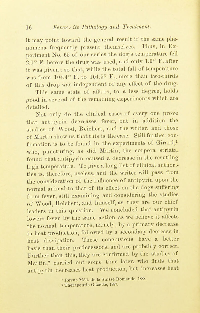 it may point toward the general result if the same phe- nomena frequently present themselves. Thus, in Ex- periment No. 65 of our series the dog's temperature fell 2.1° F. before the drug was used, and only 1.0° F. after it was given ; so that, while the total fall of temperature was from 104.4° F. to 101.5° F., more than two-thirds of this drop was independent of any effect of the drug. This same state of affairs, to a less degree, holds good in several of the remaining experiments which are detailed. Not only do the clinical cases of every one prove that antipyrin decreases fever, but in addition the studies of Wood, Reichert, and the writer, and those of Martin show us that this is the case. Still further con- firmation is to be found in the experiments of Girard,! who, puncturing, as did Martin, the corpora striata, found that antipyrin caused a decrease in the resutling high temperature. To give a long list of clinical authori- ties is, therefore, useless, and the writer will pass from the consideration of the influence of antipyrin upon the normal animal to that of its effect on the dogs suffering from fever, still examining and considering the studies of Wood, Reichert, and himself, as they are our chief leaders in this question. We concluded that antipyrin lowers fever by the same action as we believe it affects the normal temperature, namely, by a primary decrease in heat production, followed by a secondary decrease in heat dissipation. These conclusions have a better basis than their predecessors, and are probably correct. Further than this, they are confirmed by the studies of Martin,2 carried out-soipe time later, who finds tiiat antipyrin decreases heat production, but increases heat ' Revue Med. tie la Suisse Romande, 1888. = Therapeutic Gazette, 1887.