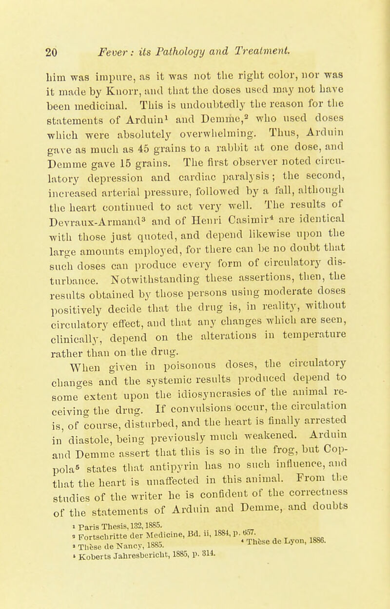 him was impure, as it was not the riglit color, nor was it made by Knorr, and tliat the doses used may not have been medicinal. This is undoubtedly the reason for the statements of Arduin^ and Demme,^ who used doses which were absolutely overwhelming. Thus, Arduin gave as much as 45 grains to a rabbit at one dose, and Demme gave 15 grains. The first observer noted circu- latory depression and cardiac paralysis; the second, increased arterial pressure, followed by a fall, althougii the heart continued to act very well. The results of Devraux-ArmamP and of Henri Casimir* are identical with those just quoted, and depend likewise upon the large amounts employed, for there can be no doubt that such doses can produce every form of circulatory dis- turbance. Notwithstanding these assertions, then, the results obtained by those persons using moderate doses positively decide that the drug is, in reality, without circulatory effect, and thsit any changes which are seen, clinically, depend on the alterations in temperature rather than on the drug. When given in poisonous doses, the circulatory changes and the systemic results produced depend to some extent upon the idiosyncrasies of the animal re- ceiving the drug. If convulsions occur, the circulation is, of course, disturbed, and the heart is finally arrested in' diastole, being previously much weakened. Arduin and Demme assert that this is so in the frog, but Cop- polas states that antipyrin has no such influence, and that the heart is unafi-ected in this animal. From the studies of the writer he is confident of the correctness of the statements of Arduin and Demme, and doubts 1 Paris Thesis, 132,1885. ^ Fortscl.ritte der Jledicine, Bd. ii. 1881, p. eW. „ . , -KT ^^^a^ * These de Lyon, ' These de Nancy, lb8o. ' Kobei ts Jahiesheiicht, 1885, p. 3U.