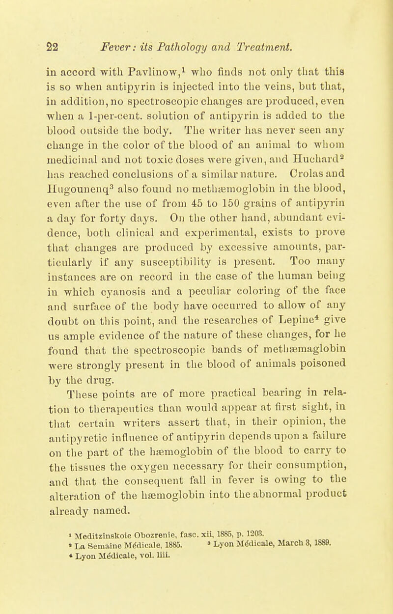 in accord with Pavlinow,^ wlio finds not only that tliis is so when antipj'rin is injected into the veins, but that, in addition, no spectroscopic changes are produced, even when a 1-per-cent. solution of antipyrin is added to the blood outside the body. The writer has never seen any change in the color of the blood of an animal to whom medicinal and not toxic doses were given, and Iluchard* has reached conclusions of a similar nature. Crolasaud Iliigounenq^ also found no methaemoglobin in the blood, even after the use of from 45 to 150 grains of antipyrin a day for forty days. On the other hand, abundant evi- dence, both clinical and experimental, exists to prove that changes are produced by excessive amounts, par- ticularly if any susceptibility is present. Too many instances are on record in the case of the human being in which cyanosis and a peculiar coloring of the face and surface of the body have occurred to allow of any doubt on tliis point, and the researches of Lepine* give us ample evidence of the nature of these changes, for he found that tlie spectroscopic bands of metliaemaglobin were strongly present in the blood of animals poisoned by the drug. These points are of more practical bearing in rela- tion to therapeutics than would appear at first sight, in that certain writers assert that, in their opinion, the antipyretic influence of antipyrin depends upon a failure on the part of the haemoglobin of the blood to carry to the tissues the oxygen necessary for their consumption, and that the consequent fall in fever is owing to the alteration of the haemoglobin into the abnormal product already named. ' Meditzinskoie Obozrenie, fasc. xii, 1885, p. 1203. » La Semaine Medicale, 1885. ' Lj'on Medicale, March 3,1889. * Lyon Medicale, vol. liii.