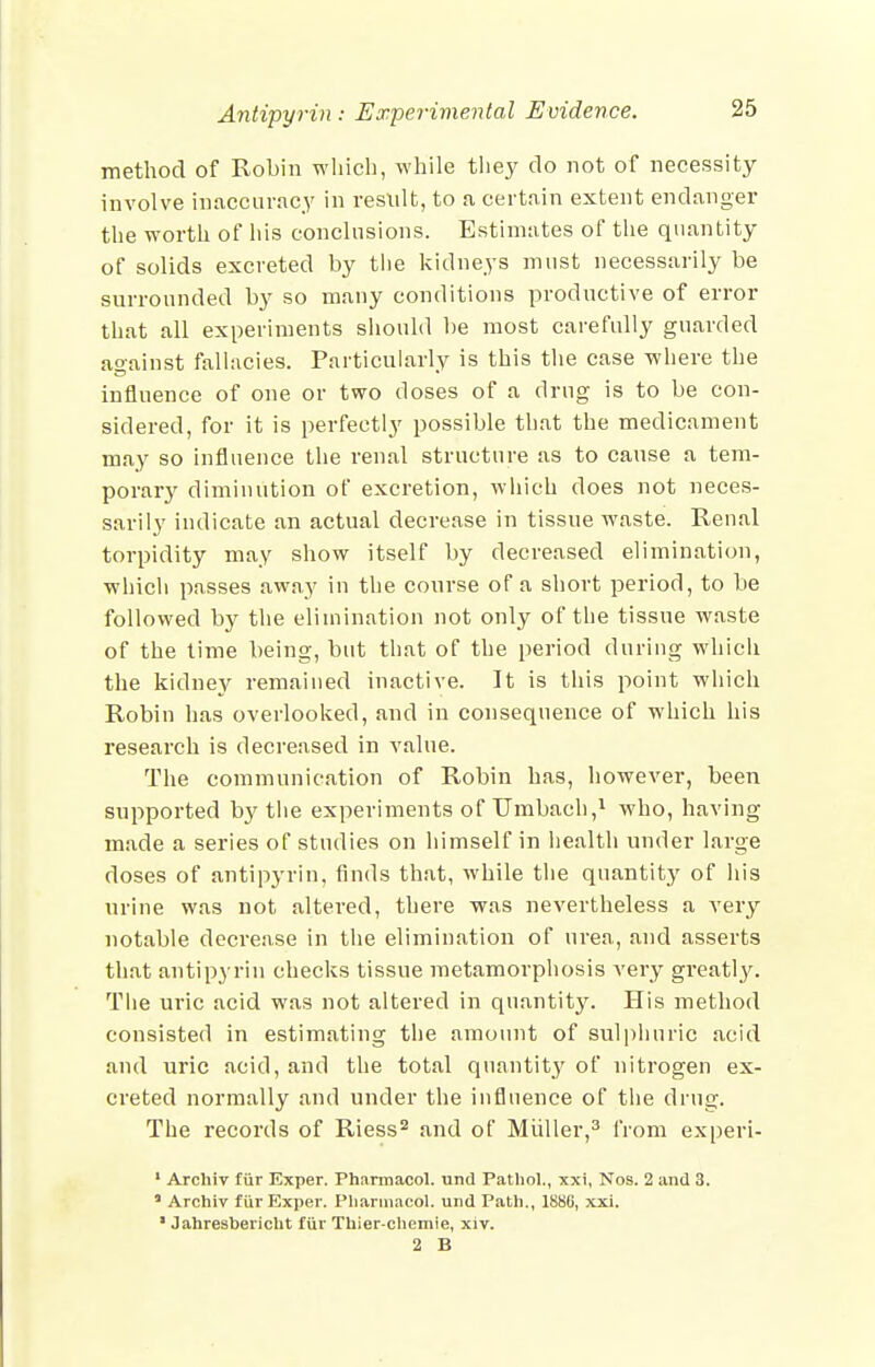 method of Robin wliicli, while tliey do not of necessity involve inaccuracy in result, to a certain extent endanger the worth of his conchisions. Estimates of the quantity of solids excreted by tiie kidneys must necessarily be surronnded by so many conditions prodnctive of error that all experiments should be most carefully guarded against fallacies. Particularly is this the case where the influence of one or two doses of a drug is to be con- sidered, for it is perfectly possible that the medicament may so influence the renal structure as to cause a tem- porary diminution of excretion, which does not neces- sarily indicate an actual decrease in tissue waste. Renal torpidity may show itself by decreased elimination, which passes away in the conrse of a short period, to be followed by the elimination not only of the tissue waste of the time being, but tliat of the period during which the kidney remained inactive. It is this point which Robin has overlooked, and in consequence of which his research is decreased in value. The communication of Robin has, however, been supported by the experiments of TJmbach,i who, having made a series of studies on himself in health under large doses of antipyrin, finds that, while the quantity of his urine was not altered, there was nevertheless a very notable decrease in the elimination of urea, and asserts that antipyrin checks tissue metamorphosis very greatly. The uric acid was not altered in quantity. His method consisted in estimating the amount of sulphuric acid and uric acid, and the total quantity of nitrogen ex- creted normally and under the influence of the drug. The records of Riess^ and of Miiller,^ from experi- ' Archiv fur Exper. Pharmacol, und Pathol., xxi, Nos. 2 and 3. ' Archiv fiir Exper. Pharmacol, und Path., 188C, xxi. ' Jahresbericlit fiir Thier-chemie, xiv. 2 B