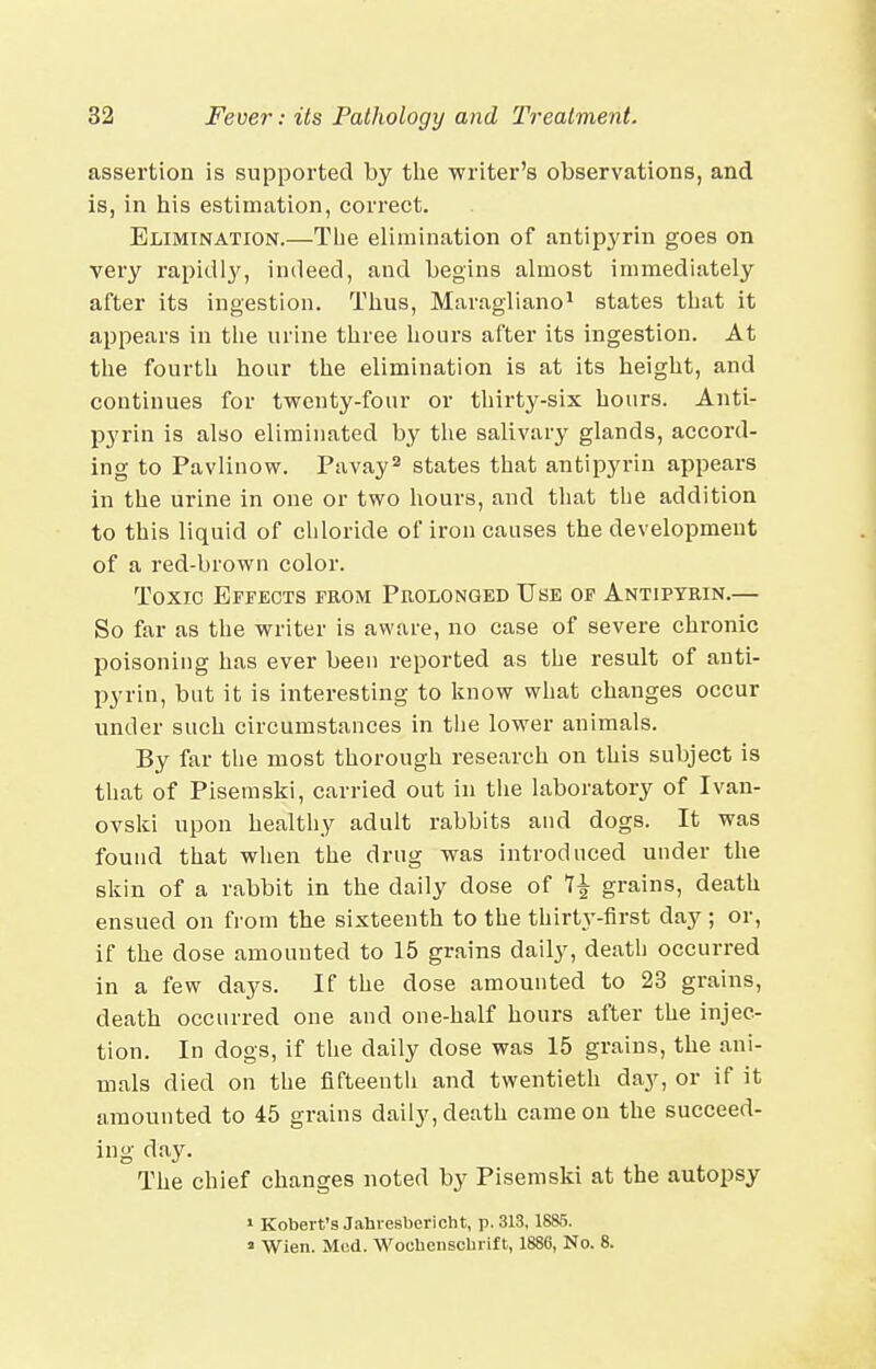 assertion is supported by the writer's observations, and is, in his estimation, correct. Elimination.—The elimination of antipj'rin goes on very rapidi^', indeed, and begins almost immediately after its ingestion. Thus, Maragliano^ states that it appears in the urine three hours after its ingestion. At the fourth hour the elimination is at its height, and continues for twenty-four or thirty-six hours. Anti- pyrin is also eliminated by the salivar^^ glands, accord- ing to Pavlinow. Pavay states that antipyrin appears in the urine in one or two hours, and that the addition to this liquid of cliloride of iron causes the development of a red-brown color. Toxic Effects feom Prolonged Use op Antipyrin.— So far as the writer is aware, no case of severe chronic poisoning has ever been reported as the result of anti- pyrin, but it is interesting to know what changes occur under such circumstances in tiie lower animals. By far the most thorough research on this subject is that of Pisemski, carried out in tiie laboratory of Ivau- ovski upon healthy adult rabbits and dogs. It was found that when the drug was introduced under the skin of a rabbit in the daily dose of grains, death ensued on from the sixteenth to the thirty-first day ; or, if the dose amounted to 15 grains daily, death occurred in a few days. If the dose amounted to 23 grains, death occurred one and one-half hours after the injec- tion. In dogs, if the daily dose was 15 grains, the ani- mals died on the fifteentii and twentieth day, or if it amounted to 45 grains daily, death came on the succeed- ing day. The chief changes noted by Pisemski at the autopsy I Kobert's Jahresbericht, p. 313,1885. » Wien. Mod. Woclienschiift, 1886, No. 8.
