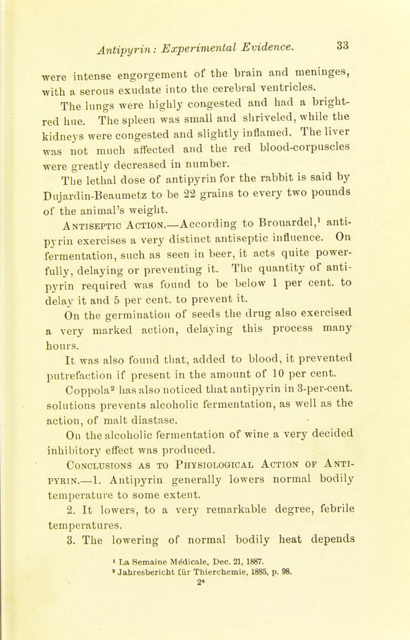 were intense engorgement of the brain and meninges, -with a serous exudate into the cerebral ventricles. The lungs were highly congested and had a bright- red hue. The spleen was small and shriveled, while the kidneys were congested and slightly inflamed. The liver was not much affected and the red blood-corpuscles were greatly decreased in number. The lethal dose of antipyrin for the rabbit is said by Dujardin-Beaumetz to be 22 grains to every two pounds of the animal's weight. Antiseptic Action.—According to Brouardel,^ anti- pyrin exercises a very distinct antiseptic influence. On fermentation, such as seen in beer, it acts quite power- fully, delaying or preventing it. The quantity of anti- pyrin required was found to be below 1 per cent, to delay it and 5 per cent, to prevent it. On the germination of seeds the drug also exercised a very marked action, delaying this process many hours. It was also found that, added to blood, it prevented putrefaction if present in the amount of 10 per cent. Coppola^ has also noticed that antipyrin in 3-per-cent. solutions prevents alcoholic fermentation, as well as the action, of malt diastase. On the alcoholic fermentation of wine a very decided inhibitory effect was produced. Conclusions as to Physiological Action of Anti- pyrin.—1. Antipyrin generally lowers normal bodily temperature to some extent. 2. It lowers, to a very remarkable degree, febrile temperatures. 3. The lowering of normal bodily heat depends • La Semaine Me'dicale, Dec. 21, 1887. ' Jahresbericht tiir Thierchemie, 1885, p. 98. 2*