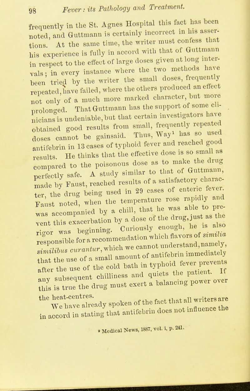 frequently in the St. Agnes Hospital this fact lias been noted, and Guttrnann is certainly incorrect in bis asser- tions At tbe same time, tbe writer must confess that bis experience is fally in accord witb tbat of Guttrnann in respect to the eflect of large doses given at long inter- vals : in every instance where tbe two methods have been tried by the writer the small doses, fj-equently repeated, have failed, where the others produced an eflect not only of a much more marked character, but more prolonged. That Guttrnann has the support of some cli- nicians is undeniable, but tbat certain investigators have obtained good results from small, frequently repeated doses cannot be gainsaid. Thus, Way^ antifebrin in 13 cases of typhoid fever and reached good results He thinks that the effective dose is so small as compared to the poisonous dose as to make the drug pe'Ltly safe. A study similar to that of Guttrnann, ^Ide by Faust, reached results of a satisfactory charac- Ter ti e drug being used in 29 cases of enteric fevei-^ F t n t the temperature rose rapidly and wa accompanied by a chill, that he was able to p - V nt this exacerbation by a dose of the drug, just as 1 e wn. bPffinnin-. Curiously euough, he is also rlSonlible forec:mmendation which flavors of simiUa ' curantur, which we cannot understand,name y that the use of a small amount of antifebrin immediately after the use of the cold bath in typhoid fever prevents Iv subsequent chilliness and quiets tlie patient. K Z is ti^e\he drug must exert a balancing power over wtb^eXady spoken of tbe fact that all writers are in Zo^n statin/that antifebrin does not bifluence tbe a Medical News, 1887, vol. i, p. 241.