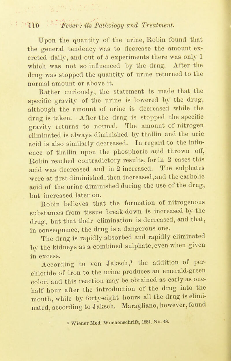 Upon the quantity of the urine, Robin found tliat the general tendency was to decrease the amount ex- creted daily, and out of 5 experiments tliere was only 1 which was not so influenced by tlie drug. After the drug was stopped the quantity of urine returned to the normal amount or above it. Rather curiously, the statement is made that the specific gravity of the urine is lowered by the drug, althousfh the amount of urine is decreased while the drug is taken. After the drug is stopped the specific gravity returns to normal. The amount of nitrogen eliminated is always diminished by thallin and the uric acid is also similarly decreased. In regard to the influ- ence of thallin upon the phosphoric acid thrown off, Robin reached contradictory results, for in 2 cases this acid was decreased and in 2 increased. The sulphates were at first diminished, then increased,and the carbolic acid of the urine diminished during the use of the drug, but increased later on. Robin believes that the formation of nitrogenous substances from tissue break-down is increased by the drug, but that their elimination is decreased, and that, in consequence, the drug is a dangerous one. The drug is rapidly absorbed and rapidly eliminated by the kidneys as a combined sulphate, even when given In excess. According to von Jaksch,^ the addition of per- chloride of iron to the urine produces an emerald-green color, and this reaction may be obtained as early as one- half hour after the introduction of the drug into the month, while by forty-eight hours all the drug is elimi- nated, according to Jaksch. Maragliano, however, found 1 Wiener Med. WocUenscUrif t, 1881, No. 48.