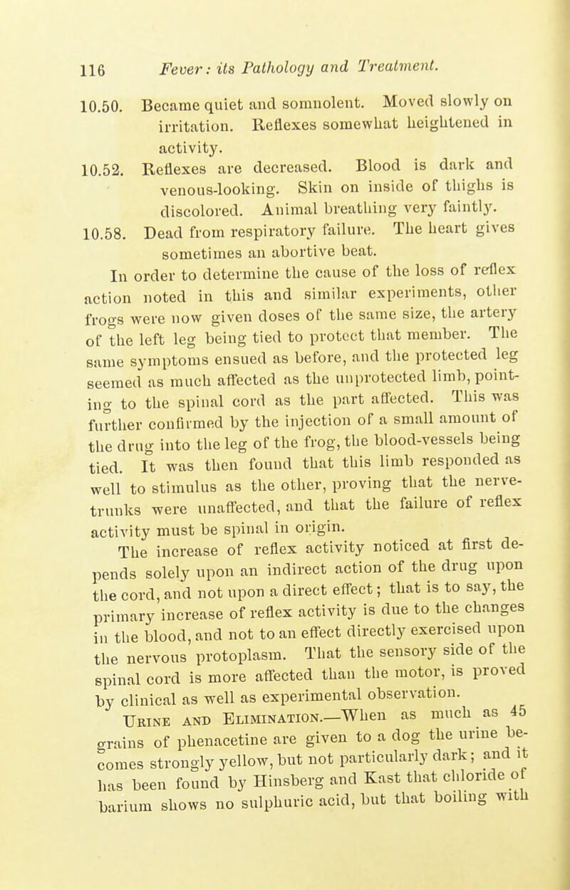 10.50. Became quiet and somnolent. Moved slowly on irritation. Reflexes somewhat heightened in activity. 10.52. Reflexes are decreased. Blood is dark and venous-looking. Skin on inside of thighs is discolored. Animal breathing very faintly. 10.58. Dead from respiratory failure. The heart gives sometimes an abortive beat. In order to determine the cause of the loss of reflex action noted in this and similar experiments, other frogs were uow given doses of the same size, the artery of the left leg being tied to protect that member. The same symptoms ensued as before, aud the protected leg seemed as much affected as the unprotected limb, point- ing to the spiual cord as the part afl-ected. This was further confirmed by the injection of a small amount of the drug into the leg of the frog, the blood-vessels being tied, ft was then found that this limb responded as well to stimulus as the other, proving that the nerve- trunks were unaffected, and that the failure of reflex activity must be spinal in origin. The increase of reflex activity noticed at first de- pends solely upon an indirect action of the drug upon the cord, and not upon a direct effect; that is to say, the primary increase of reflex activity is due to the changes in the blood, and not to an effect directly exercised upon the nervous protoplasm. That the sensory side of the spinal cord is more affected than the motor, is proved by clinical as well as experimental observation. TJeine and Elimination.—When as much as 45 grains of phenacetine are given to a dog the urine be- comes strongly yellow, but not particularly dark; and it has been found by Hinsberg and East that chloride of barium shows no sulphuric acid, but that boiling with